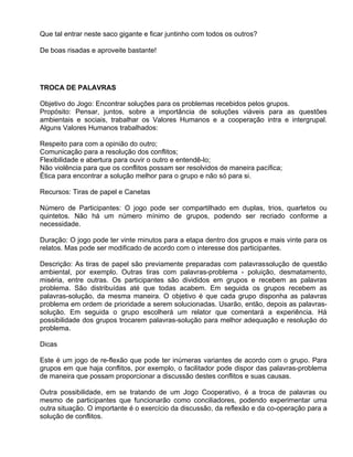 Que tal entrar neste saco gigante e ficar juntinho com todos os outros?

De boas risadas e aproveite bastante!




TROCA DE PALAVRAS

Objetivo do Jogo: Encontrar soluções para os problemas recebidos pelos grupos.
Propósito: Pensar, juntos, sobre a importância de soluções viáveis para as questões
ambientais e sociais, trabalhar os Valores Humanos e a cooperação intra e intergrupal.
Alguns Valores Humanos trabalhados:

Respeito para com a opinião do outro;
Comunicação para a resolução dos conflitos;
Flexibilidade e abertura para ouvir o outro e entendê-lo;
Não violência para que os conflitos possam ser resolvidos de maneira pacífica;
Ética para encontrar a solução melhor para o grupo e não só para si.

Recursos: Tiras de papel e Canetas

Número de Participantes: O jogo pode ser compartilhado em duplas, trios, quartetos ou
quintetos. Não há um número mínimo de grupos, podendo ser recriado conforme a
necessidade.

Duração: O jogo pode ter vinte minutos para a etapa dentro dos grupos e mais vinte para os
relatos. Mas pode ser modificado de acordo com o interesse dos participantes.

Descrição: As tiras de papel são previamente preparadas com palavrassolução de questão
ambiental, por exemplo. Outras tiras com palavras-problema - poluição, desmatamento,
miséria, entre outras. Os participantes são divididos em grupos e recebem as palavras
problema. São distribuídas até que todas acabem. Em seguida os grupos recebem as
palavras-solução, da mesma maneira. O objetivo é que cada grupo disponha as palavras
problema em ordem de prioridade a serem solucionadas. Usarão, então, depois as palavras-
solução. Em seguida o grupo escolherá um relator que comentará a experiência. Há
possibilidade dos grupos trocarem palavras-solução para melhor adequação e resolução do
problema.

Dicas

Este é um jogo de re-flexão que pode ter inúmeras variantes de acordo com o grupo. Para
grupos em que haja conflitos, por exemplo, o facilitador pode dispor das palavras-problema
de maneira que possam proporcionar a discussão destes conflitos e suas causas.

Outra possibilidade, em se tratando de um Jogo Cooperativo, é a troca de palavras ou
mesmo de participantes que funcionarão como conciliadores, podendo experimentar uma
outra situação. O importante é o exercício da discussão, da reflexão e da co-operação para a
solução de conflitos.
 