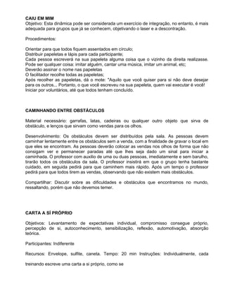 CAIU EM MIM
Objetivo: Esta dinâmica pode ser considerada um exercício de integração, no entanto, é mais
adequada para grupos que já se conhecem, objetivando o laser e a descontração.

Procedimentos:

Orientar para que todos fiquem assentados em círculo;
Distribuir papeletas e lápis para cada participante;
Cada pessoa escreverá na sua papeleta alguma coisa que o vizinho da direita realizasse.
Pode ser qualquer coisa: imitar alguém, cantar uma música, imitar um animal, etc;
Deverão assinar o nome nas papeletas
O facilitador recolhe todas as papeletas;
Após recolher as papeletas, dá o mote: "Aquilo que você quiser para si não deve desejar
para os outros... Portanto, o que você escreveu na sua papeleta, quem vai executar é você!
Iniciar por voluntários, até que todos tenham concluído.



CAMINHANDO ENTRE OBSTÁCULOS

Material necessário: garrafas, latas, cadeiras ou qualquer outro objeto que sirva de
obstáculo, e lenços que sirvam como vendas para os olhos.

Desenvolvimento: Os obstáculos devem ser distribuídos pela sala. As pessoas devem
caminhar lentamente entre os obstáculos sem a venda, com a finalidade de gravar o local em
que eles se encontram. As pessoas deverão colocar as vendas nos olhos de forma que não
consigam ver e permanecer paradas até que lhes seja dado um sinal para iniciar a
caminhada. O professor com auxilio de uma ou duas pessoas, imediatamente e sem barulho,
tirarão todos os obstáculos da sala. O professor insistirá em que o grupo tenha bastante
cuidado, em seguida pedirá para que caminhem mais rápido. Após um tempo o professor
pedirá para que todos tirem as vendas, observando que não existem mais obstáculos.

Compartilhar: Discutir sobre as dificuldades e obstáculos que encontramos no mundo,
ressaltando, porém que não devemos temer.




CARTA A SÍ PRÓPRIO

Objetivos: Levantamento de expectativas individual, compromisso consegue próprio,
percepção de si, autoconhecimento, sensibilização, reflexão, automotivação, absorção
teórica.

Participantes: Indiferente

Recursos: Envelope, sulfite, caneta. Tempo: 20 min Instruções: Individualmente, cada

treinando escreve uma carta a si próprio, como se
 