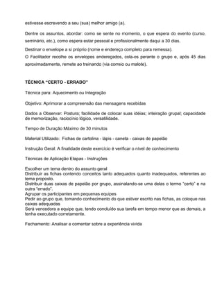 estivesse escrevendo a seu (sua) melhor amigo (a).

Dentre os assuntos, abordar: como se sente no momento, o que espera do evento (curso,
seminário, etc.), como espera estar pessoal e profissionalmente daqui a 30 dias.
Destinar o envelope a si próprio (nome e endereço completo para remessa).
O Facilitador recolhe os envelopes endereçados, cola-os perante o grupo e, após 45 dias
aproximadamente, remete ao treinando (via correio ou malote).



TÉCNICA “CERTO - ERRADO”

Técnica para: Aquecimento ou Integração

Objetivo: Aprimorar a compreensão das mensagens recebidas

Dados a Observar: Postura; facilidade de colocar suas idéias; inteiração grupal; capacidade
de memorização, raciocínio lógico, versatilidade.

Tempo de Duração Máximo de 30 minutos

Material Utilizado: Fichas de cartolina - lápis - caneta - caixas de papelão

Instrução Geral: A finalidade deste exercício é verificar o nível de conhecimento

Técnicas de Aplicação Etapas - Instruções

Escolher um tema dentro do assunto geral
Distribuir as fichas contendo conceitos tanto adequados quanto inadequados, referentes ao
tema proposto.
Distribuir duas caixas de papelão por grupo, assinalando-se uma delas o termo “certo” e na
outra “errado”.
Agrupar os participantes em pequenas equipes
Pedir ao grupo que, tomando conhecimento do que estiver escrito nas fichas, as coloque nas
caixas adequadas
Será vencedora a equipe que, tendo concluído sua tarefa em tempo menor que as demais, a
tenha executado corretamente.

Fechamento: Analisar e comentar sobre a experiência vivida
 