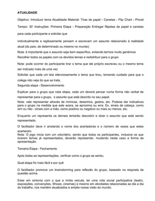 ATUALIDADE

Objetivo: Introduzir tema Atualidade Material: Tiras de papel - Canetas - Flip Chart - Pincel

Tempo: 30’ Instruções: Primeira Etapa - Preparação Entregar filipetas de papel e canetas

para cada participante e solicitar que

individualmente e sigilosamente pensem e escrevam um assunto relacionado à realidade
atual (do país, de determinado ou mesmo no mundo)
Nota: é importante que o assunto seja bem específico, evitando termos muito genéricos
Recolher todos os papéis com os devidos temas e redistribuir para o grupo

Nota: pode ocorrer do participante tirar o tema que ele próprio escreveu ou o mesmo tema
ser indicado mais de uma vez
Solicitar que cada um leia silenciosamente o tema que tirou, tomando cuidado para que o
colega não veja do que se trata.
Segunda etapa - Desenvolvimento

Explicar para o grupo que neta etapa, cada um deverá pensar numa forma não verbal de
representar para o grupo, o assunto que está descrito no seu papel.
Nota: vale representar através de mímicas, desenhos, gestos, etc. Podese dar indicativos
para o grupo na medida que este acera, se aproxima ou erra. Ex. sinais de cabeça, como
sim ou não - sinais com a mão, como positivo ou negativo ou mais ou menos, etc.

Enquanto um representa os demais tentarão descobrir e dizer o assunto que está sendo
representado.
O facilitador deve ir anotando o nome dos acertadores e o número de vezes que estes
acertaram.
Nota: O jogo inicia com um voluntário, sendo que todos os participantes, inclusive os que
tiverem temas já representados, deverão representar, mudando neste caso a forma de
apresentação.

Terceira Etapa - Fechamento

Após todas as representações, verificar como o grupo se sentiu.

Qual etapa foi mais fácil e por quê

O facilitador promove um brainstorming para reflexão do grupo, baseado na resposta da
questão acima.

Estar em sintonia com o que a mídia veicula, ter uma vida social participativa (teatro,
exposições, convenções, Shows, cinemas) e mesmo em atividades relacionadas ao dia a dia
do trabalho, nos mantém atualizados e amplia nossa visão do mundo.
 