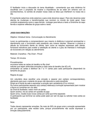 O facilitador inicia a discussão do tema Atualidade - comentando que esta dinâmica foi
escolhida com o propósito de mostrar a importância de se estar em sintonia com os
acontecimentos, no sentido de ampliar nossa visão os fatos que interferem no nosso dia a
dia.

É importante sabermos onde estamos e para onde devemos seguir. Para isto devemos estar
atentos às mudanças e transformações que ocorrem no mundo de modo geral. Caso
contrário acabaremos como o sapo fervido - entregar para leitura o texto a Síndrome do sapo
fervido e explorar reflexões do grupo sobre o texto.



JOGO DAS EMOÇÕES

Objetivo: Introduzir tema - Comunicação no Atendimento

Levar os participantes a compreenderem que mesmo à distância é possível acompanhar o
atendimento que o funcionário está prestando aos nossos clientes. Observar a postura e
atitude do funcionário diante do cliente, bem como as reações expressas pelo cliente,
fornecerá indicativos para avaliar a satisfação do cliente e o grau de interesse e motivação
do funcionário em relação ao atendimento

Material: 2 baralhos - Flip Chart - Pincel

Tempo: 30 minutos

Procedimentos:
enumerar todas as cartas do baralho no flip chart
solicitar que sejam atribuídas emoções a cada carta do baralho (de AZ a K)
embaralhar as cartas e distribuir de 7 a 11 cartas para cada participante (dependerá do
tamanho do grupo)

Regras do jogo:

Um voluntário deve escolher uma emoção e separar a(s) carta(s) correspondente(s),
atentando para que o restante do grupo não descubra a carta escolhida
Dirigir-se à frente da sala e expressar a emoção sem verbalizá-la (2’no mínimo)
Os outros participantes separam a(s) carta(s) relativa(s) à emoção apresentada (sem mostrar
a figura ou comentar em voz alta)
Ao sinal do facilitador, todos viram as cartas
Quem acertou, tira as cartas em questão do jogo
Quem errou, recebe duas novas cartas por carta que tinha separado
O participante que terminar as cartas pode optar por sair do jogo ou solicitar mais cartas ao
facilitador

Nota:

Todos devem representar emoções. Se mais de 50% do grupo errar a emoção apresentada
por um participante, este recebe carta, porque provavelmente não soube expressar a
emoção adequadamente.
 
