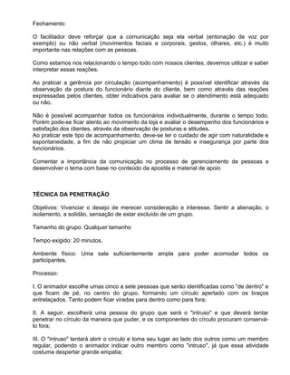 Fechamento:

O facilitador deve reforçar que a comunicação seja ela verbal (entonação de voz por
exemplo) ou não verbal (movimentos faciais e corporais, gestos, olhares, etc.) é muito
importante nas relações com as pessoas.

Como estamos nos relacionando o tempo todo com nossos clientes, devemos utilizar e saber
interpretar essas reações.

Ao praticar a gerência por circulação (acompanhamento) é possível identificar através da
observação da postura do funcionário diante do cliente, bem como através das reações
expressadas pelos clientes, obter indicativos para avaliar se o atendimento está adequado
ou não.

Não é possível acompanhar todos os funcionários individualmente, durante o tempo todo.
Porém pode-se ficar atento ao movimento da loja e avaliar o desempenho dos funcionários e
satisfação dos clientes, através da observação de posturas e atitudes.
Ao praticar este tipo de acompanhamento, deve-se ter o cuidado de agir com naturalidade e
espontaneidade, a fim de não propiciar um clima de tensão e insegurança por parte dos
funcionários.

Comentar a importância da comunicação no processo de gerenciamento de pessoas e
desenvolver o tema com base no conteúdo da apostila e material de apoio



TÉCNICA DA PENETRAÇÃO

Objetivos: Vivenciar o desejo de merecer consideração e interesse. Sentir a alienação, o
isolamento, a solidão, sensação de estar excluído de um grupo.

Tamanho do grupo: Qualquer tamanho

Tempo exigido: 20 minutos.

Ambiente físico: Uma sala suficientemente ampla para poder acomodar todos os
participantes.

Processo:

I. O animador escolhe umas cinco a sete pessoas que serão identificadas como "de dentro" e
que ficam de pé, no centro do grupo, formando um círculo apertado com os braços
entrelaçados. Tanto podem ficar viradas para dentro como para fora;

II. A seguir, escolherá uma pessoa do grupo que será o "intruso" e que deverá tentar
penetrar no círculo da maneira que puder, e os componentes do círculo procuram conservá-
lo fora;

III. O "intruso" tentará abrir o círculo e toma seu lugar ao lado dos outros como um membro
regular, podendo o animador indicar outro membro como "intruso", já que essa atividade
costuma despertar grande empatia;
 