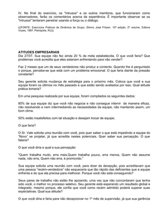 IV. No final do exercício, os "intrusos" e os outros membros, que funcionaram como
observadores, farão os comentários acerca da experiência. É importante observar se os
"intrusos" tentaram penetrar usando a força ou o diálogo.

(((FONTE: Exercícios Práticos de Dinâmica de Grupo, Silvino José Fritzen. 10ª edição. 2º volume, Editora
Vozes, 1987. Petrópolis, RJ)))




ATITUDES EMPRESARIAIS
Dia 27/07. Sua equipe não fez ainda 20 % da meta estabelecida. O que você faria? Que
problemas você acredita que eles estariam enfrentando para não vender?

Faz 2 meses que um de seus vendedores não produz a contento. Quando lhe é perguntado
o porque, percebe-se que está com um problema emocional. O que faria diante da pressão
constante?

Seu gerente solicita mudança de estratégia para o próximo mês. Coloca que você e sua
equipe foram os últimos no mês passado e que estão sendo avaliados por isso. Qual atitude
prática tomaria?

Em uma pesquisa realizada por sua equipe, foram compilados os seguintes dados:

80% de sua equipe diz que você não negocia e não consegue intervir de maneira eficaz,
não resolvendo e nem intermediando as necessidades da equipe, não mantendo assim, um
bom clima.

50% estão insatisfeitos com tal situação e desejam trocar de equipe;

O que faria?

O Sr. Vale solicita uma reunião com você, pois quer saber o que está impedindo a equipe do
“Novo” se projetar, já que acredita nestes potenciais. Quer saber sua percepção. O que
falaria?

O que você diria e qual a sua percepção:

“Quem trabalha muito, erra mais,Quem trabalha pouco, erra menos, Quem não assume
nada, não erra, Quem não erra, é promovido.”

Sua equipe solicita uma reunião com você, para dizer da decepção, pois acreditavam que
uma pessoa “recém-vendedora” não esqueceria que tão rápido das deficientes que a equipe
enfrenta e do que ela precisa para melhorar. Porque você não está conseguindo?

Seus pares de trabalho não estão lhe apoiando, uma vez que não concordaram que tenha
sido você, o melhor no processo seletivo. Seu gerente está esperando um resultado global e
integrado, mesmo porque, ele confia que você como recém admitido poderá superar suas
expectativas. Qual sua atitude?

O que você diria e faria para não decepcionar no 1º mês de supervisão, já que sua gerência
 