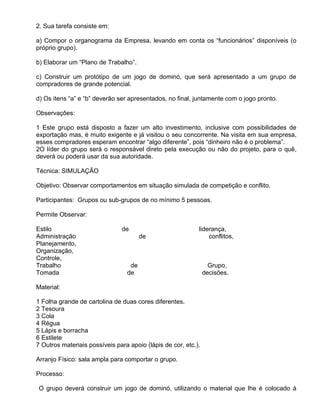 2. Sua tarefa consiste em:

a) Compor o organograma da Empresa, levando em conta os “funcionários” disponíveis (o
próprio grupo).

b) Elaborar um “Plano de Trabalho”.

c) Construir um protótipo de um jogo de dominó, que será apresentado a um grupo de
compradores de grande potencial.

d) Os itens “a” e “b” deverão ser apresentados, no final, juntamente com o jogo pronto.

Observações:

1 Este grupo está disposto a fazer um alto investimento, inclusive com possibilidades de
exportação mas, é muito exigente e já visitou o seu concorrente. Na visita em sua empresa,
esses compradores esperam encontrar “algo diferente”, pois “dinheiro não é o problema”.
2O líder do grupo será o responsável direto pela execução ou não do projeto, para o quê,
deverá ou poderá usar da sua autoridade.

Técnica: SIMULAÇÃO

Objetivo: Observar comportamentos em situação simulada de competição e conflito.

Participantes: Grupos ou sub-grupos de no mínimo 5 pessoas.

Permite Observar:

Estilo                         de                           liderança,
Administração                          de                       conflitos,
Planejamento,
Organização,
Controle,
Trabalho                          de                              Grupo,
Tomada                           de                             decisões.

Material:

1 Folha grande de cartolina de duas cores diferentes.
2 Tesoura
3 Cola
4 Régua
5 Lápis e borracha
6 Estilete
7 Outros materiais possíveis para apoio (lápis de cor, etc.).

Arranjo Físico: sala ampla para comportar o grupo.

Processo:

 O grupo deverá construir um jogo de dominó, utilizando o material que lhe é colocado à
 