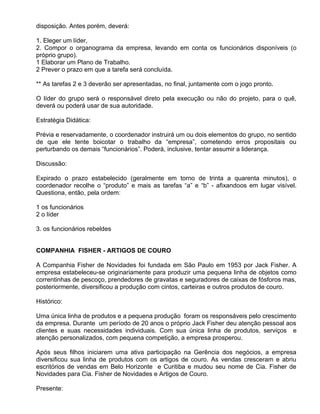 disposição. Antes porém, deverá:

1. Eleger um líder,
2. Compor o organograma da empresa, levando em conta os funcionários disponíveis (o
próprio grupo).
1 Elaborar um Plano de Trabalho.
2 Prever o prazo em que a tarefa será concluída.

** As tarefas 2 e 3 deverão ser apresentadas, no final, juntamente com o jogo pronto.

O líder do grupo será o responsável direto pela execução ou não do projeto, para o quê,
deverá ou poderá usar de sua autoridade.

Estratégia Didática:

Prévia e reservadamente, o coordenador instruirá um ou dois elementos do grupo, no sentido
de que ele tente boicotar o trabalho da “empresa”, cometendo erros propositais ou
perturbando os demais “funcionários”. Poderá, inclusive, tentar assumir a liderança.

Discussão:

Expirado o prazo estabelecido (geralmente em torno de trinta a quarenta minutos), o
coordenador recolhe o “produto” e mais as tarefas “a” e “b” - afixandoos em lugar visível.
Questiona, então, pela ordem:

1 os funcionários
2 o líder

3. os funcionários rebeldes


COMPANHIA FISHER - ARTIGOS DE COURO

A Companhia Fisher de Novidades foi fundada em São Paulo em 1953 por Jack Fisher. A
empresa estabeleceu-se originariamente para produzir uma pequena linha de objetos como
correntinhas de pescoço, prendedores de gravatas e seguradores de caixas de fósforos mas,
posteriormente, diversificou a produção com cintos, carteiras e outros produtos de couro.

Histórico:

Uma única linha de produtos e a pequena produção foram os responsáveis pelo crescimento
da empresa. Durante um período de 20 anos o próprio Jack Fisher deu atenção pessoal aos
clientes e suas necessidades individuais. Com sua única linha de produtos, serviços e
atenção personalizados, com pequena competição, a empresa prosperou.

Após seus filhos iniciarem uma ativa participação na Gerência dos negócios, a empresa
diversificou sua linha de produtos com os artigos de couro. As vendas cresceram e abriu
escritórios de vendas em Belo Horizonte e Curitiba e mudou seu nome de Cia. Fisher de
Novidades para Cia. Fisher de Novidades e Artigos de Couro.

Presente:
 