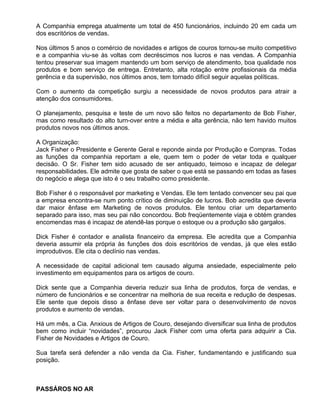 A Companhia emprega atualmente um total de 450 funcionários, incluindo 20 em cada um
dos escritórios de vendas.

Nos últimos 5 anos o comércio de novidades e artigos de couros tornou-se muito competitivo
e a companhia viu-se às voltas com decréscimos nos lucros e nas vendas. A Companhia
tentou preservar sua imagem mantendo um bom serviço de atendimento, boa qualidade nos
produtos e bom serviço de entrega. Entretanto, alta rotação entre profissionais da média
gerência e da supervisão, nos últimos anos, tem tornado difícil seguir aquelas políticas.

Com o aumento da competição surgiu a necessidade de novos produtos para atrair a
atenção dos consumidores.

O planejamento, pesquisa e teste de um novo são feitos no departamento de Bob Fisher,
mas como resultado do alto turn-over entre a média e alta gerência, não tem havido muitos
produtos novos nos últimos anos.

A Organização:
Jack Fisher o Presidente e Gerente Geral e reponde ainda por Produção e Compras. Todas
as funções da companhia reportam a ele, quem tem o poder de vetar toda e qualquer
decisão. O Sr. Fisher tem sido acusado de ser antiquado, teimoso e incapaz de delegar
responsabilidades. Ele admite que gosta de saber o que está se passando em todas as fases
do negócio e alega que isto é o seu trabalho como presidente.

Bob Fisher é o responsável por marketing e Vendas. Ele tem tentado convencer seu pai que
a empresa encontra-se num ponto crítico de diminuição de lucros. Bob acredita que deveria
dar maior ênfase em Marketing de novos produtos. Ele tentou criar um departamento
separado para isso, mas seu pai não concordou. Bob freqüentemente viaja e obtém grandes
encomendas mas é incapaz de atendê-las porque o estoque ou a produção são gargalos.

Dick Fisher é contador e analista financeiro da empresa. Ele acredita que a Companhia
deveria assumir ela própria às funções dos dois escritórios de vendas, já que eles estão
improdutivos. Ele cita o declínio nas vendas.

A necessidade de capital adicional tem causado alguma ansiedade, especialmente pelo
investimento em equipamentos para os artigos de couro.

Dick sente que a Companhia deveria reduzir sua linha de produtos, força de vendas, e
número de funcionários e se concentrar na melhoria de sua receita e redução de despesas.
Ele sente que depois disso a ênfase deve ser voltar para o desenvolvimento de novos
produtos e aumento de vendas.

Há um mês, a Cia. Anxious de Artigos de Couro, desejando diversificar sua linha de produtos
bem como incluir “novidades”, procurou Jack Fisher com uma oferta para adquirir a Cia.
Fisher de Novidades e Artigos de Couro.

Sua tarefa será defender a não venda da Cia. Fisher, fundamentando e justificando sua
posição.



PASSÁROS NO AR
 
