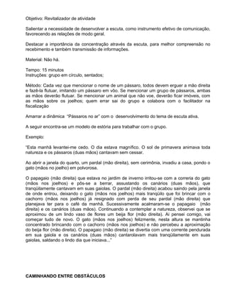 Objetivo: Revitalizador de atividade

Salientar a necessidade de desenvolver a escuta, como instrumento efetivo de comunicação,
favorecendo as relações de modo geral.

Destacar a importância da concentração através da escuta, para melhor compreensão no
recebimento e também transmissão de informações.

Material: Não há.

Tempo: 15 minutos
Instruções: grupo em círculo, sentados;

Método: Cada vez que mencionar o nome de um pássaro, todos devem erguer a mão direita
e fazê-la flutuar, imitando um pássaro em vôo. Se mencionar um grupo de pássaros, ambas
as mãos deverão flutuar. Se mencionar um animal que não voe, deverão ficar imóveis, com
as mãos sobre os joelhos; quem errar sai do grupo e colabora com o facilitador na
fiscalização

Amarrar a dinâmica “Pássaros no ar” com o desenvolvimento do tema de escuta ativa.

A seguir encontra-se um modelo de estória para trabalhar com o grupo.

Exemplo:

“Esta manhã levantei-me cedo. O dia estava magnífico. O sol de primavera animava toda
natureza e os pássaros (duas mãos) cantavam sem cessar.

Ao abrir a janela do quarto, um pardal (mão direita), sem cerimônia, invadiu a casa, pondo o
gato (mãos no joelho) em polvorosa.

O papagaio (mão direita) que estava no jardim de inverno irritou-se com a correria do gato
(mãos nos joelhos) e pôs-se a berrar, assustando os canários (duas mãos), que
tranqüilamente cantavam em suas gaiolas. O pardal (mão direita) acabou saindo pela janela
de onde entrou, deixando o gato (mãos nos joelhos) mais tranqüilo que foi brincar com o
cachorro (mãos nos joelhos) já resignado com perda de seu pardal (mão direita) que
planejava ter para o café da manhã. Sucessivamente acalmaram-se o papagaio (mão
direita) e os canários (duas mãos). Continuando a contemplar a natureza, observei que se
aproximou de um lindo vaso de flores um beija flor (mão direita). Ai pensei comigo, vai
começar tudo de novo. O gato (mãos nos joelhos) felizmente, nesta altura se mantinha
concentrado brincando com o cachorro (mãos nos joelhos) e não percebeu a aproximação
do beija flor (mão direita). O papagaio (mão direita) se divertia com uma corrente pendurada
em sua gaiola e os canários (duas mãos) cantarolavam mais tranqüilamente em suas
gaiolas, saldando o lindo dia que iniciava...”




CAMINHANDO ENTRE OBSTÁCULOS
 
