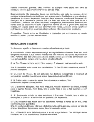 Material necessário: garrafas, latas, cadeiras ou qualquer outro objeto que sirva de
obstáculo, e lenços que sirvam como vendas para os olhos.

Desenvolvimento: Os obstáculos devem ser distribuídos pela sala. As pessoas devem
caminhar lentamente entre os obstáculos sem a venda, com a finalidade de gravar o local em
que eles se encontram. As pessoas deverão colocar as vendas nos olhos de forma que não
consigam ver e permanecer paradas até que lhes seja dado um sinal para iniciar a
caminhada. O professor com auxilio de uma ou duas pessoas, imediatamente e sem barulho,
tirarão todos os obstáculos da sala. O professor insistirá em que o grupo tenha bastante
cuidado, em seguida pedirá para que caminhem mais rápido. Após um tempo o professor
pedirá para que todos tirem as vendas, observando que não existem mais obstáculos.

Compartilhar: Discutir sobre as dificuldades e obstáculos que encontramos no mundo,
ressaltando porém, que não devemos temer.



RECRUTAMENTO E SELEÇÃO

Você assumiu a gerência de uma empresa terrivelmente desorganizada.

A sua admissão objetiva exatamente corrigir as irregularidades existentes. Para isso, você
tem plena autoridade. A sua primeira missão será a de reduzir o seu quadro de pessoal em
50%. Portanto, dos dez funcionários abaixo, escolha cinco que deverão permanecer com
você para ajudá-lo a cumprir uma importante e inadiável tarefa.

Sr. A: Tem 50 anos de idade, sendo 20 no emprego. É rabugento, mal humorado e lento.

Srta. B: Secretária, muito bonita, mas de baixíssimo QI. Tem 23 anos, é assídua e pontual. É
péssima datilógrafa.

Sr. C: Jovem de 19 anos, de bom potencial, mas bastante indisciplinado e impontual. Já
sofreu várias punições, mas comenta-se que é apadrinhado por um Diretor.

Sr. D: Sujeito muito competente, apesar de muito nervoso e violento. Tem
o mau hábito de gritar com as pessoas.

Sra. E: Excelente datilógrafa, mas muito fofoqueira. Ocupa o telefone o dia inteiro, batendo
papo e fazendo fofocas. Além disso, tem a saúde fraca, o que a faz ausentar-se com
freqüência.

Sr. F: Economista, exímio na área econômica / financeira. Contudo, tem o vício da
embriagues, o que o faz ausentar-se e ser grosseiro com as pessoas.

Sr. G: Ex-toxicomaníaco, recém saído do tratamento. Admitido a menos de um mês, ainda
não mostrou suas qualidades.
Srta. H: escrituraria bilíngüe. Não leva o trabalho muito a sério, pois seu sonho é ser atriz de
cinema. Nos últimos doze meses, mudou de emprego quatro vezes.

Sra. I: Viúva de 59 anos. Exímia arquivista, á a mais antiga da firma. Tem sérios problemas
cardíacos, em razão dos quais não pode ser contrariada.
 