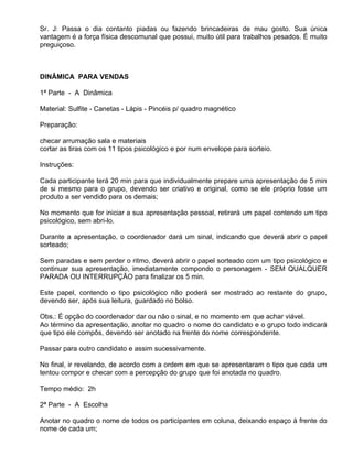 Sr. J: Passa o dia contanto piadas ou fazendo brincadeiras de mau gosto. Sua única
vantagem é a força física descomunal que possui, muito útil para trabalhos pesados. É muito
preguiçoso.



DINÂMICA PARA VENDAS

1ª Parte - A Dinâmica

Material: Sulfite - Canetas - Lápis - Pincéis p/ quadro magnético

Preparação:

checar arrumação sala e materiais
cortar as tiras com os 11 tipos psicológico e por num envelope para sorteio.

Instruções:

Cada participante terá 20 min para que individualmente prepare uma apresentação de 5 min
de si mesmo para o grupo, devendo ser criativo e original, como se ele próprio fosse um
produto a ser vendido para os demais;

No momento que for iniciar a sua apresentação pessoal, retirará um papel contendo um tipo
psicológico, sem abri-lo.

Durante a apresentação, o coordenador dará um sinal, indicando que deverá abrir o papel
sorteado;

Sem paradas e sem perder o ritmo, deverá abrir o papel sorteado com um tipo psicológico e
continuar sua apresentação, imediatamente compondo o personagem - SEM QUALQUER
PARADA OU INTERRUPÇÃO para finalizar os 5 min.

Este papel, contendo o tipo psicológico não poderá ser mostrado ao restante do grupo,
devendo ser, após sua leitura, guardado no bolso.

Obs.: É opção do coordenador dar ou não o sinal, e no momento em que achar viável.
Ao término da apresentação, anotar no quadro o nome do candidato e o grupo todo indicará
que tipo ele compôs, devendo ser anotado na frente do nome correspondente.

Passar para outro candidato e assim sucessivamente.

No final, ir revelando, de acordo com a ordem em que se apresentaram o tipo que cada um
tentou compor e checar com a percepção do grupo que foi anotada no quadro.

Tempo médio: 2h

2ª Parte - A Escolha

Anotar no quadro o nome de todos os participantes em coluna, deixando espaço à frente do
nome de cada um;
 