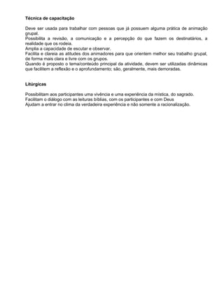 Técnica de capacitação

Deve ser usada para trabalhar com pessoas que já possuem alguma prática de animação
grupal.
Possibilita a revisão, a comunicação e a percepção do que fazem os destinatários, a
realidade que os rodeia.
Amplia a capacidade de escutar e observar.
Facilita e clareia as atitudes dos animadores para que orientem melhor seu trabalho grupal,
de forma mais clara e livre com os grupos.
Quando é proposto o tema/conteúdo principal da atividade, devem ser utilizadas dinâmicas
que facilitem a reflexão e o aprofundamento; são, geralmente, mais demoradas.


Litúrgicas

Possibilitam aos participantes uma vivência e uma experiência da mística, do sagrado.
Facilitam o diálogo com as leituras bíblias, com os participantes e com Deus
Ajudam a entrar no clima da verdadeira experiência e não somente a racionalização.
 