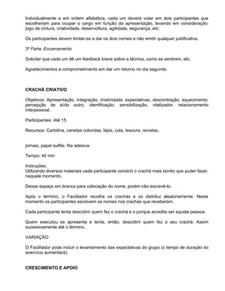 Individualmente e em ordem alfabética, cada um deverá votar em dois participantes que
escolheriam para ocupar o cargo em função da apresentação, levando em consideração:
jogo de cintura, criatividade, desenvoltura, agilidade, segurança, etc;

Os participantes devem limitar-se a dar os dois nomes e não emitir qualquer justificativa.

3ª Parte -Encerramento

Solicitar que cada um dê um feedback breve sobre a técnica, como se sentiram, etc.

Agradecimentos e comprometimento em dar um retorno no dia seguinte.



CRACHÁ CRIATIVO

Objetivos: Apresentação, integração, criatividade, expectativas, descontração, aquecimento,
percepção de si/do outro, identificação, sensibilização, vitalizador, relacionamento
interpessoal.

Participantes: Até 15

Recursos: Cartolina, canetas coloridas, lápis, cola, tesoura, revistas,


jornais, papel sulfite, fita adesiva.

Tempo: 40 min

Instruções:
Utilizando diversos materiais cada participante constrói o crachá mais bonito que puder fazer,
naquele momento.

Deixar espaço em branco para colocação do nome, porém não escrevê-lo.

Após o término, o Facilitador recolhe os crachás e os distribui aleatoriamente. Neste
momento os participantes escrevem os nomes nos crachás que receberam.

Cada participante tenta descobrir quem fez o crachá e o porque acredita ser aquela pessoa.

Quem executou se apresenta e tenta, então, descobrir quem fez o seu crachá. Assim
sucessivamente até o término.

VARIAÇÃO:

O Facilitador pode incluir o levantamento das expectativas do grupo (o tempo de duração do
exercício aumentará).


CRESCIMENTO E APOIO
 