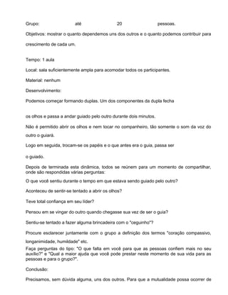 Grupo:                  até                  20                    pessoas.

Objetivos: mostrar o quanto dependemos uns dos outros e o quanto podemos contribuir para

crescimento de cada um.


Tempo: 1 aula

Local: sala suficientemente ampla para acomodar todos os participantes.

Material: nenhum

Desenvolvimento:

Podemos começar formando duplas. Um dos componentes da dupla fecha


os olhos e passa a andar guiado pelo outro durante dois minutos.

Não é permitido abrir os olhos e nem tocar no companheiro, tão somente o som da voz do
outro o guiará.

Logo em seguida, trocam-se os papéis e o que antes era o guia, passa ser

o guiado.

Depois de terminada esta dinâmica, todos se reúnem para um momento de compartilhar,
onde são respondidas várias perguntas:
O que você sentiu durante o tempo em que estava sendo guiado pelo outro?

Aconteceu de sentir-se tentado a abrir os olhos?

Teve total confiança em seu líder?

Pensou em se vingar do outro quando chegasse sua vez de ser o guia?

Sentiu-se tentado a fazer alguma brincadeira com o "ceguinho"?

Procure esclarecer juntamente com o grupo a definição dos termos "coração compassivo,
longanimidade, humildade" etc.
Faça perguntas do tipo: "O que falta em você para que as pessoas confiem mais no seu
auxílio?" e "Qual a maior ajuda que você pode prestar neste momento de sua vida para as
pessoas e para o grupo?".

Conclusão:

Precisamos, sem dúvida alguma, uns dos outros. Para que a mutualidade possa ocorrer de
 