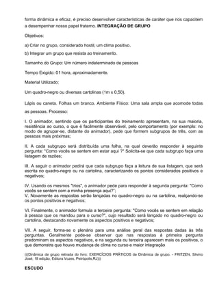 forma dinâmica e eficaz, é preciso desenvolver características de caráter que nos capacitem
a desempenhar nosso papel fraterno. INTEGRAÇÃO DE GRUPO

Objetivos:

a) Criar no grupo, considerado hostil, um clima positivo.
b) Integrar um grupo que resista ao treinamento.

Tamanho do Grupo: Um número indeterminado de pessoas

Tempo Exigido: 01 hora, aproximadamente.

Material Utilizado:

Um quadro-negro ou diversas cartolinas (1m x 0,50).

Lápis ou caneta. Folhas um branco. Ambiente Físico: Uma sala ampla que acomode todas
as pessoas. Processo:

I. O animador, sentindo que os participantes do treinamento apresentam, na sua maioria,
resistência ao curso, o que é facilmente observável, pelo comportamento (por exemplo: no
modo de agrupar-se, distante do animador), pede que formem subgrupos de três, com as
pessoas mais próximas;

II. A cada subgrupo será distribuída uma folha, na qual deverão responder à seguinte
pergunta: "Como vocês se sentem em estar aqui ?" Solicita-se que cada subgrupo faça uma
listagem de razões;

III. A seguir o animador pedirá que cada subgrupo faça a leitura de sua listagem, que será
escrita no quadro-negro ou na cartolina, caracterizando os pontos considerados positivos e
n
negativos;

IV. Usando os mesmos "trios", o animador pede para responder à segunda pergunta: "Como
v
vocês se sentem com a minha presença aqui?”;
V. Novamente as respostas serão lançadas no quadro-negro ou na cartolina, realçando-se
os pontos positivos e negativos;

VI. Finalmente, o animador formula a terceira pergunta: "Como vocês se sentem em relação
à pessoa que os mandou para o curso?", cujo resultado será lançado no quadro-negro ou
cartolina, destacando novamente os aspectos positivos e negativos;

VII. A seguir, forma-se o plenário para uma análise geral das respostas dadas às três
perguntas. Geralmente pode-se observar que nas respostas à primeira pergunta
predominam os aspectos negativos, e na segunda ou terceira aparecem mais os positivos, o
que demonstra que houve mudança de clima no curso e maior integração

(((Dinâmica de grupo retirada do livro: EXERCÍCIOS PRÁTICOS de Dinâmica de grupo. - FRITZEN, Silvino
José; 18 edição, Editora Vozes, Petrópolis,RJ)))

ESCUDO
 