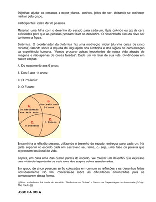 Objetivo: ajudar as pessoas a expor planos, sonhos, jeitos de ser, deixando-se conhecer
melhor pelo grupo.

Participantes: cerca de 20 pessoas.

Material: uma folha com o desenho do escudo para cada um, lápis colorido ou giz de cera
suficientes para que as pessoas possam fazer os desenhos. O desenho do escudo deve ser
conforme a figura.

Dinâmica: O coordenador da dinâmica faz uma motivação inicial (durante cerca de cinco
minutos) falando sobre a riqueza da linguagem dos símbolos e dos signos na comunicação
da experiência humana. “Vamos procurar coisas importantes de nossa vida através de
imagens e não apenas de coisas faladas”. Cada um vai falar de sua vida, dividindo-se em
quatro etapas:

A. Do nascimento aos 6 anos;

B. Dos 6 aos 14 anos;

C. O Presente;

D. O Futuro.




Encaminha a reflexão pessoal, utilizando o desenho do escudo, entregue para cada um. Na
parte superior do escudo cada um escreve o seu lema, ou seja, uma frase ou palavra que
expressem seu ideal de vida.

Depois, em cada uma das quatro partes do escudo, vai colocar um desenho que expresse
uma vivência importante de cada uma das etapas acima mencionadas.

Em grupo de cinco pessoas serão colocadas em comum as reflexões e os desenhos feitos
individualmente. No fim, conversa-se sobre as dificuldades encontradas para se
comunicarem dessa forma.

(((Obs.: a dinâmica foi tirada do subsídio “Dinâmica em Fichas” - Centro de Capacitação da Juventude (CCJ) -
São Paulo.)))

JOGO DA BOLA
 