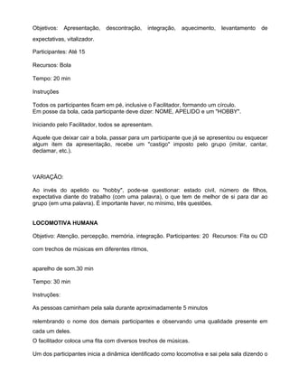 Objetivos:    Apresentação,   descontração,   integração,   aquecimento,   levantamento   de
expectativas, vitalizador.

Participantes: Até 15

Recursos: Bola

Tempo: 20 min

Instruções

Todos os participantes ficam em pé, inclusive o Facilitador, formando um círculo.
Em posse da bola, cada participante deve dizer: NOME, APELIDO e um "HOBBY".

Iniciando pelo Facilitador, todos se apresentam.

Aquele que deixar cair a bola, passar para um participante que já se apresentou ou esquecer
algum item da apresentação, recebe um "castigo" imposto pelo grupo (imitar, cantar,
declamar, etc.).



VARIAÇÃO:

Ao invés do apelido ou "hobby", pode-se questionar: estado civil, número de filhos,
expectativa diante do trabalho (com uma palavra), o que tem de melhor de si para dar ao
grupo (em uma palavra). É importante haver, no mínimo, três questões.


LOCOMOTIVA HUMANA

Objetivo: Atenção, percepção, memória, integração. Participantes: 20 Recursos: Fita ou CD

com trechos de músicas em diferentes ritmos,


aparelho de som.30 min

Tempo: 30 min

Instruções:

As pessoas caminham pela sala durante aproximadamente 5 minutos

relembrando o nome dos demais participantes e observando uma qualidade presente em
cada um deles.
O facilitador coloca uma fita com diversos trechos de músicas.

Um dos participantes inicia a dinâmica identificado como locomotiva e sai pela sala dizendo o
 