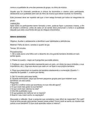 nome e a qualidade de uma das pessoas do grupo, no ritmo da música.

Aquele que foi chamado prende-se à cintura da locomotiva e chama outro participante,
destacando sua qualidade (sem sair do ritmo da música que estiver tocando no momento).

Este processo deve ser repetido até que o trem esteja formado por todos os integrantes do
grupo.
VARIAÇÃO:
Após todos os participantes terem formado o trem, pode-se fazer o processo inverso, a fim
de ampliar a dinâmica: antes de cada um se sentar deve pronunciar o nome e a qualidade
daquele que está a sua frente até que se chegue à locomotiva.


MINHA BANDEIRA

Objetivo: Auxiliar o adolescente a identificar suas habilidades e deficiências.

Material: Folha do aluno, canetas e quadro de giz.
Tempo: 30 minutos.

Procedimentos:
1. Dê a cada aluno uma folha com o desenho de uma grande bandeira dividida em seis
partes iguais.

2. Passe no quadro - negro as 6 perguntas que estão abaixo.

3. Explique o que uma bandeira representa para um país, um clube (os seus símbolos, a sua
importância, etc.). Diga aos alunos que cada um vai fazer a sua própria bandeira.

4. Peça que preencham os quadros da bandeira obedecendo a numeração (Quadro 1 -
resposta da questão 1, e assim por diante)

5. Dê 15 minutos para essa tarefa.
6. Quando terminarem, peça que formem pequenos grupos para que mostrem suas
bandeiras uns aos outros.
Perguntas:
1 Qual foi a melhor coisa que aconteceu na sua vida até agora?
2 O que você mais gosta na sua família?
3 O que você mais valoriza na vida?
4 Cite três qualidades suas.
5 O que gostaria de melhorar em si mesmo?
6 Qual é o seu maior sonho ou aspiração?

Discussão e reflexão: Qual a pergunta que considerou mais difícil de responder? Por quê?
Você já tinha parado para pensar nessas coisas antes? Como você se sentiu ao mostrar aos
outros a sua bandeira? O que você aprendeu sobre si mesmo?
 