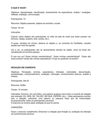 O QUE É VOCÊ?

Objetivos: Apresentação, identificação, levantamento de expectativas, análise / analogias,
reflexão, avaliação, comunicação.

Participantes: 10

Recursos: Objetos pessoais, objetos de escritório, sucata.

Tempo: 30 min

Instruções:

Colocar vários objetos dos participantes no chão da sala de modo que todos possam ver
(brincos, relógio, pulseira, anel, caneta, etc.).

O grupo, sentado em círculo, observa os objetos e, ao comando do Facilitador, escolhe
aquele que mais lhe agrada.

Um a um, os participantes vão se apresentando através do objeto, como se fosse ele,
verbalizando em primeira pessoa.

O que sou eu? Quais minhas características? Quais minhas características? Quais são
meus sonhos? Quais são minhas expectativas? O que eu pretendo no evento?



REDAÇÃO EM CORRENTE

Objetivos: Percepção, sintonia, expectativas, interação, criatividade, descontração,
sensibilização, comprometimento, avaliação, motivação, conhecimentos teóricos, análise e
síntese.

Participantes: Até 20

Recursos: Sulfite

Tempo: 15 minutos

Instruções: Escrever, em uma folha, uma palavra qualquer para iniciar a corrente da redação
(por exemplo: EU, NÓS, SE, TALVEZ, SEI QUE, ESPERO, etc.). Cada participante contribui
com a redação, colocando uma palavra ou pequena frase que dê continuidade.
Sucessivamente, todos os participantes escrevem.
O exercício se encerra após avaliação do que foi escrito.

VARIAÇÕES:

Fazer o exercício verbalmente. Direcionar a redação para fixação ou avaliação da retenção
de conhecimentos teóricos.
 