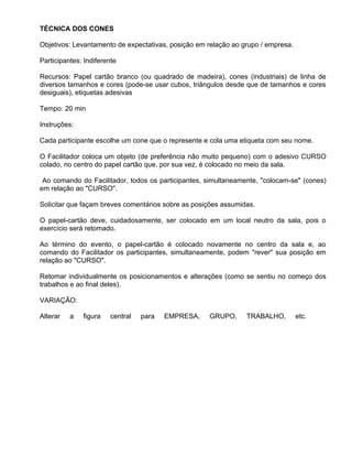 TÉCNICA DOS CONES

Objetivos: Levantamento de expectativas, posição em relação ao grupo / empresa.

Participantes: Indiferente

Recursos: Papel cartão branco (ou quadrado de madeira), cones (industriais) de linha de
diversos tamanhos e cores (pode-se usar cubos, triângulos desde que de tamanhos e cores
desiguais), etiquetas adesivas

Tempo: 20 min

Instruções:

Cada participante escolhe um cone que o represente e cola uma etiqueta com seu nome.

O Facilitador coloca um objeto (de preferência não muito pequeno) com o adesivo CURSO
colado, no centro do papel cartão que, por sua vez, é colocado no meio da sala.

 Ao comando do Facilitador, todos os participantes, simultaneamente, "colocam-se" (cones)
em relação ao "CURSO".

Solicitar que façam breves comentários sobre as posições assumidas.

O papel-cartão deve, cuidadosamente, ser colocado em um local neutro da sala, pois o
exercício será retomado.

Ao término do evento, o papel-cartão é colocado novamente no centro da sala e, ao
comando do Facilitador os participantes, simultaneamente, podem "rever" sua posição em
relação ao "CURSO".

Retomar individualmente os posicionamentos e alterações (como se sentiu no começo dos
trabalhos e ao final deles).

VARIAÇÃO:

Alterar   a   figura    central   para   EMPRESA,   GRUPO,      TRABALHO,         etc.
 
