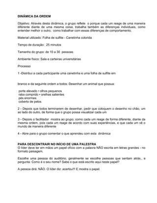 DINÂMICA DA ORDEM

Objetivo: Através desta dinâmica, o grupo reflete o porque cada um reage de uma maneira
diferente diante de uma mesma coisa, trabalha também as diferenças individuais, como
entender melhor o outro, como trabalhar com essas diferenças de comportamento.

Material utilizado: Folha de sulfite - Canetinha colorida

Tempo de duração: 25 minutos

Tamanho do grupo: de 10 a 30 pessoas

Ambiente físico: Sala e carteiras universitárias

Processo

1 -Distribui a cada participante uma canetinha e uma folha de sulfite em


b
branco e da seguinte ordem a todos: Desenhar um animal que possua:

porte elevado • olhos pequenos
rabo comprido • orelhas salientes
pés enormes
coberto de pelos

2 - Depois que todos terminarem de desenhar, pedir que coloquem o desenho no chão, um
ao lado do outro, de forma que o grupo possa visualizar cada um

3 - Depois o facilitador mostra ao grupo, como cada um reage de forma diferente, diante da
mesma ordem, pois cada um reage de acordo com suas experiências, e que cada um vê o
mundo de maneira diferente

4 - Abre para o grupo comentar o que aprendeu com esta dinâmica


PARA DESCONTRAIR NO INÍCIO DE UMA PALESTRA
O líder deve ter em mãos um papel ofício com a palavra NÃO escrita em letras grandes - no
formato paisagem.

Escolhe uma pessoa do auditório, geralmente se escolhe pessoas que sentam atrás., e
pergunta: Como é o seu nome? Sabe o que está escrito aqui neste papel?

A pessoa dirá: NÃO. O líder diz: acertou!!! E mostra o papel.
 