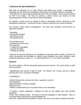 A ESCOLHA DE UM ASTRONAUTA

Este teste foi adaptado de um teste utilizado pela NASA para avaliar a capacidade de
superação de seus potenciais candidatos a astronautas em situações difíceis e inusitadas.
“Você esta em um vôo de aproximadamente de 5 horas de duração. Sai do ponto de partida
as 9:00 h da manhã. No meio do caminho o piloto anuncia que desviou da rota
aproximadamente 150 Km e que está em sérias dificuldades.

Em seguida o avião cai em um deserto e todos os tripulantes morrem. Somente os cem
passageiros sobrevivem. Ao olhar-se do alto o avião se confunde com a areia do deserto.

Sua missão é salvar todos os passageiros. No avião, todo quebrado, você encontra os
seguintes utensílios:

-3 bússolas
-100 garrafas de água
-100 óculos escuros
-100 pacotes de sal

-30 canivetes suíços
-1 grande lona cor da areia
-50 cobertores
- 1 espelho de maquiagem
- 2 mapas da região
- 100 latas de comida

 Descreva em poucas palavras a sua estratégia de ação para salvar a todos. Enumere em
ordem decrescente de prioridade os objetos acima relatados que serão utilizados nesta
missão de salvamento, sento o n.º 1 o mais importante e o n.º 10 o menos importante.

Resposta

Em termos aéreos, 150 Km representa apenas poucos minutos. Em pouco tempo o avião
será encontrado.

 Rapidamente será sentida a falta do avião. No máximo, em 5 horas, que era o tempo
previsto para o vôo, as buscas começarão.

A estratégia é:

- Manter todos juntos, próximos do avião, e aguardar o socorro.
-É fundamental:
-Estar preparado e orientar o resgate;
-Manter-se vivo;
- Manter a sobrevivência por um período maior, se for necessário.

 O quadro a seguir estabelece a utilidade de cada um dos objetos para esta situação
específica:
Óculos -Sem utilidade prática. Se fosse na neve ele protegeria a visão Bússola - Idem, já
que todos devem permanecer nas proximidades do
avião Sal - Extremamente prejudicial à saúde, sal e sol é uma mistura explosiva Canivete -
 