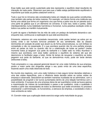 Esse balão que está sendo sustentado pela teia representa o equilíbrio ideal resultante da
interação de cada parte. Observem que para que o balão esteja perfeitamente equilibrado é
importante que todas as partes colaborem entre si.

Tudo o que há no Universo são considerados todos em relação às suas partes constituintes,
mas também são partes de todos maiores. Por exemplo: um átomo forma uma molécula que
forma uma célula que forma um organismo vivo que forma a parte viva de um planeta que é
uma parte da galáxia que é um elemento do Universo. E tudo isso, todos e partes, estão
interdependentes numa totalidade harmônica e funcional, numa perpétua oscilação onde os
todos e as partes se mantêm mutuamente.

A partir de agora o facilitador tira da mão de cada um pedaço de barbante deixando-o cair,
enquanto isso, continua-se a explicação do que está acontecendo.

Entretanto, estamos em uma sociedade mecanicista, onde partes tentam se sobre por as
outras, onde o ser humano torna-se predador de seu semelhante. São as classes
dominantes em posição de poder que atuam ou de forma preconceituosa, ou com ênfase na
competição e não na cooperação. E o que acontece quando não há uma perfeita sinergia
entre as partes do todo ou quando não há a colaboração de todas as partes? (nesse
momento todos já largaram sua parte do barbante e o balão está no chão) Acontece o
mesmo que aconteceu com esse balão: perde-se o equilíbrio do sistema até que ele
desmorone (o facilitador pega a bola). Ainda há tempo de recuperar o equilíbrio se todos
pegarem sua parte do barbante, só que se demorarmos muito, pode ser tarde demais
(estourase a bola).

Todo empresário e o seu pessoal gerencial devem ter uma visão holística de sua empresa,
porém a maior parte dos dirigentes atinge o seu posto vindo de uma área específica,
trazendo assim uma visão distorcida do todo.

No mundo dos negócios, com uma visão holística é mais seguro tomar decisões relativas a
uma das visões específicas, pois a influência desta decisão sobre as outras visões da
empresa é observada. Descobrem-se também maneiras inusitadas de se administrar, com a
possibilidade de progredir e ter lucros aumentados dentro de uma relação harmônica com o
meio ambiente. O sucesso de uma empresa deixa de ser quantitativo (onde se busca apenas
a maximização de índices de lucratividade) e passa a ser qualitativo, onde a qualidade é
medida a partir das necessidades de todos os elementos que estão envolvidos no processo
empresarial: a administração, os funcionários, a estrutura da empresa, a sociedade e todo o
meio ambiente ao redor.

VI. Convém notar que a aplicação deste exercício exige certa maturidade do grupo.
 