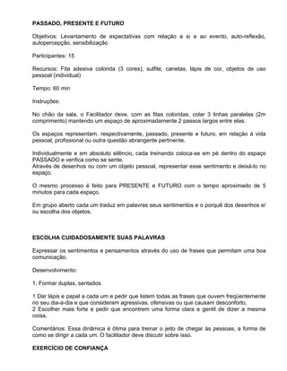 PASSADO, PRESENTE E FUTURO

Objetivos: Levantamento de expectativas com relação a si e ao evento, auto-reflexão,
autopercepção, sensibilização

Participantes: 15

Recursos: Fita adesiva colorida (3 cores), sulfite, canetas, lápis de cor, objetos de uso
pessoal (individual)

Tempo: 60 min

Instruções:

No chão da sala, o Facilitador deve, com as fitas coloridas, colar 3 linhas paralelas (2m
comprimento) mantendo um espaço de aproximadamente 2 passos largos entre elas.

Os espaços representam, respectivamente, passado, presente e futuro, em relação à vida
pessoal, profissional ou outra questão abrangente pertinente.

Individualmente e em absoluto silêncio, cada treinando coloca-se em pé dentro do espaço
PASSADO e verifica como se sente.
Através de desenhos ou com um objeto pessoal, representar esse sentimento e deixá-lo no
espaço.

O mesmo processo é feito para PRESENTE e FUTURO com o tempo aproximado de 5
minutos para cada espaço.

Em grupo aberto cada um traduz em palavras seus sentimentos e o porquê dos desenhos e/
ou escolha dos objetos.



ESCOLHA CUIDADOSAMENTE SUAS PALAVRAS

Expressar os sentimentos e pensamentos através do uso de frases que permitam uma boa
comunicação.

Desenvolvimento:

1. Formar duplas, sentados

1 Dar lápis e papel a cada um e pedir que listem todas as frases que ouvem freqüentemente
no seu dia-a-dia e que consideram agressivas, ofensivas ou que causam desconforto.
2 Escolher mais forte e pedir que encontrem uma forma clara e gentil de dizer a mesma
coisa.

Comentários: Essa dinâmica é ótima para treinar o jeito de chegar às pessoas, a forma de
como se dirigir a cada um. O facilitador deve discutir sobre isso.

EXERCÍCIO DE CONFIANÇA
 