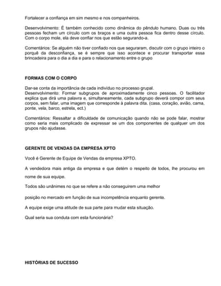 Fortalecer a confiança em sim mesmo e nos companheiros.

Desenvolvimento: É também conhecido como dinâmica do pêndulo humano. Duas ou três
pessoas fecham um círculo com os braços e uma outra pessoa fica dentro desse círculo.
Com o corpo mole, ela deve confiar nos que estão segurando-a.

Comentários: Se alguém não tiver confiado nos que seguraram, discutir com o grupo inteiro o
porquê da desconfiança, se é sempre que isso acontece e procurar transportar essa
brincadeira para o dia a dia e para o relacionamento entre o grupo



FORMAS COM O CORPO

Dar-se conta da importância de cada indivíduo no processo grupal.
Desenvolvimento: Formar subgrupos de aproximadamente cinco pessoas. O facilitador
explica que dirá uma palavra e, simultaneamente, cada subgrupo deverá compor com seus
corpos, sem falar, uma imagem que corresponde à palavra dita. (casa, coração, avião, cama,
ponte, vela, barco, estrela, ect.)

Comentários: Ressaltar a dificuldade de comunicação quando não se pode falar, mostrar
como seria mais complicado de expressar se um dos componentes de qualquer um dos
grupos não ajudasse.



GERENTE DE VENDAS DA EMPRESA XPTO

Você é Gerente de Equipe de Vendas da empresa XPTO.

A vendedora mais antiga da empresa e que detém o respeito de todos, lhe procurou em
nome de sua equipe.

Todos são unânimes no que se refere a não conseguirem uma melhor

posição no mercado em função de sua incompetência enquanto gerente.

A equipe exige uma atitude de sua parte para mudar esta situação.

Qual seria sua conduta com esta funcionária?




HISTÓRIAS DE SUCESSO
 