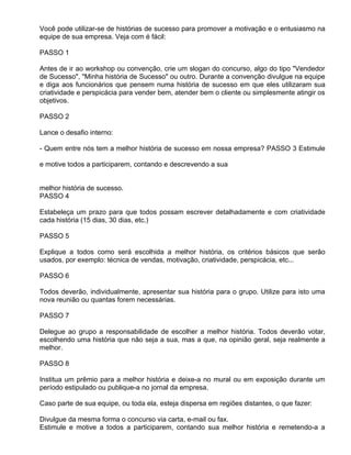 Você pode utilizar-se de histórias de sucesso para promover a motivação e o entusiasmo na
equipe de sua empresa. Veja com é fácil:

PASSO 1

Antes de ir ao workshop ou convenção, crie um slogan do concurso, algo do tipo "Vendedor
de Sucesso", "Minha história de Sucesso" ou outro. Durante a convenção divulgue na equipe
e diga aos funcionários que pensem numa história de sucesso em que eles utilizaram sua
criatividade e perspicácia para vender bem, atender bem o cliente ou simplesmente atingir os
objetivos.

PASSO 2

Lance o desafio interno:

- Quem entre nós tem a melhor história de sucesso em nossa empresa? PASSO 3 Estimule

e motive todos a participarem, contando e descrevendo a sua


melhor história de sucesso.
PASSO 4

Estabeleça um prazo para que todos possam escrever detalhadamente e com criatividade
cada história (15 dias, 30 dias, etc.)

PASSO 5

Explique a todos como será escolhida a melhor história, os critérios básicos que serão
usados, por exemplo: técnica de vendas, motivação, criatividade, perspicácia, etc...

PASSO 6

Todos deverão, individualmente, apresentar sua história para o grupo. Utilize para isto uma
nova reunião ou quantas forem necessárias.

PASSO 7

Delegue ao grupo a responsabilidade de escolher a melhor história. Todos deverão votar,
escolhendo uma história que não seja a sua, mas a que, na opinião geral, seja realmente a
melhor.

PASSO 8

Institua um prêmio para a melhor história e deixe-a no mural ou em exposição durante um
período estipulado ou publique-a no jornal da empresa.

Caso parte de sua equipe, ou toda ela, esteja dispersa em regiões distantes, o que fazer:

Divulgue da mesma forma o concurso via carta, e-mail ou fax.
Estimule e motive a todos a participarem, contando sua melhor história e remetendo-a a
 