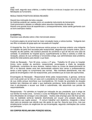você.
Eleja você, segundo seus critérios, a melhor história e envie-as à equipe com uma carta de
felicitações ao funcionário.

RESULTADOS POSITIVOS DESSA REUNIÃO

Haverá boa motivação de toda a equipe;
As histórias poderão ser usadas como um excelente instrumento de treinamento;
Você promoverá o debate e a reflexão sobre assuntos importantes do diaa-dia;
Haverá uma grande troca de experiências e, consequentemente, todos sairão ganhando com
os bons exemplos citados.


O HOSPITAL
Expresse suas atitudes sobre o fato mencionado abaixo:

A primeira página do jornal local de maior circulação trazia a notícia bomba: “Indigente tem
seu filho na escada da igreja após ser recusada em hospital”.

O Hospital Na. Sra. Do Carmo tornara-se notícia porque no domingo anterior uma indigente
em trabalho de parto fora recusada pela recepcionista, alegando que cumpria ordens, pois o
hospital, de alto padrão, não aceitava pessoas de convênios e que ali não era uma casa de
caridade. O presidente do hospital apurou superficialmente os fatos e solicitou à chefe da
recepção, pessoa de sua confiança e funcionária antiga, que administrasse esse problema,
dando-lhe total poderes para decidir o que fazer.

Chefe da Recepção - Tem 50 anos, cursou o 2º grau. Trabalha há 20 anos no hospital.
Iniciou como auxiliar de escritório, recepcionista, encarregada e chefe da recepção.
Equilibrada, cumpridora de seus deveres, realizou todos os cursos de desenvolvimento do
RH e no decorrer destes anos tem demonstrado extremo bom senso e profissionalismo;
tende a certa rigidez no cumprimento das normas. Não manifesta abertamente, mas não
gosta da encarregada e nem da recepcionista, pois considera que as duas são oportunistas.

Encarregada da Recepção - Responsável direta pelas recepcionistas, é geniosa, sente-se
com muito poder por ter tido um caso com o presidente do hospital, mas no fundo tem receio
de sua chefia porque reconhece sua incompetência. Em função da gravidade da situação
também tem interesse em saber o que realmente aconteceu, tenta administrar o ocorrido,
mas é pré-disposta a acusar sua chefe e subordinada, não assumindo sua parcela de
responsabilidade.

Recepcionista - Foi admitida no hospital por indicação de seu presidente, que é amigo de
sua família há muitos anos. Concluiu o curso de Relações Públicas já faz alguns anos, mas
teve dificuldades de conseguir uma colocação. Aceitou este emprego para não ficar parada,
mas na realidade sente-se bastante desmotivada por ocupar uma posição abaixo da
competência que supõe possuir. É comum trabalhar com desânimo, chegando a deixar
claro para as pessoas que atende que não gosta do que faz. Assume que errou, mas que
simplesmente cumpriu as exigências de sua encarregada, seguindo orientações dos cursos
que participou.

OS CORPOS REVELAM UMA POSIÇÃO SOCIAL
 