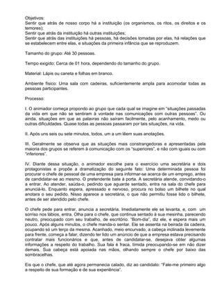Objetivos:
Sentir que atrás de nosso corpo há a instituição (os organismos, os ritos, os direitos e os
temores);
Sentir que atrás da instituição há outras instituições;
Sentir que atrás das instituições há pessoas, há decisões tomadas por elas, há relações que
se estabelecem entre elas, e situações da primeira infância que se reproduzem.

Tamanho do grupo: Até 30 pessoas.

Tempo exigido: Cerca de 01 hora, dependendo do tamanho do grupo.

Material: Lápis ou caneta e folhas em branco.

Ambiente físico: Uma sala com cadeiras, suficientemente ampla para acomodar todas as
pessoas participantes.

Processo:

I. O animador começa propondo ao grupo que cada qual se imagine em “situações passadas
da vida em que não se sentiram à vontade nas comunicações com outras pessoas”. Ou
ainda, situações em que as palavras não saíram facilmente, pelo acanhamento, medo ou
outras dificuldades. Quase todas as pessoas passaram por tais situações, na vida.

II. Após uns seis ou sete minutos, todos, um a um lêem suas anotações.

III. Geralmente se observa que as situações mais constrangedoras e apresentadas pela
maioria dos grupos se referem à comunicação com os “superiores”, e não com iguais ou com
“inferiores”.

IV. Diante dessa situação, o animador escolhe para o exercício uma secretária e dois
protagonistas e propõe a dramatização do seguinte fato: Uma determinada pessoa foi
procurar o chefe de pessoal de uma empresa para informar-se acerca de um emprego, antes
de candidatar-se ao mesmo. O pretendente bate à porta. A secretária atende, convidando-o
a entrar. Ao atender, saúda-o, pedindo que aguarde sentado, entra na sala do chefe para
anunciá-lo. Enquanto espera, apressado e nervoso, procura no bolso um bilhete no qual
anotara o seu pedido. Nisso aparece a secretária, o que não permitiu fosse lido o bilhete,
antes de ser atendido pelo chefe.

O chefe pede para entrar, anuncia a secretária. Imediatamente ele se levanta, e, com um
sorriso nos lábios, entra. Olha para o chefe, que continua sentado à sua mesinha, parecendo
neutro, preocupado com seu trabalho, de escritório. “Bom-dia”, diz ele, e espera mais um
pouco. Após alguns minutos, o chefe manda-o sentar. Ele se assenta na beirada da cadeira,
ocupando só um terço da mesma. Acanhado, meio encurvado, a cabeça inclinada levemente
para frente, começa a falar, dizendo ter lido um anúncio de que a empresa estava precisando
contratar mais funcionários e que, antes de candidatar-se, desejava obter algumas
informações a respeito do trabalho. Sua fala é fraca, tímida preocupando-se em não dizer
demais. Sua cabeça está apoiada nas mãos, olhando sempre o chefe por baixo das
sombracelhas.

Eis que o chefe, que até agora permanecia calado, diz ao candidato: “Fale-me primeiro algo
a respeito de sua formação e de sua experiência”.
 