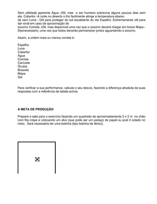 Sem utilidade aparente Água -Útil, mas o ser humano sobrevive alguns poucos dias sem
ela. Cobertor -À noite no deserto o frio facilmente atinge a temperatura abaixo
de zero Lona - Útil para proteger do sol escaldante do dia Espelho -Extremamente útil para
dar sinal em caso de aproximação de
socorro Comida -Útil, mas disponível uma vez que o socorro deverá chegar em breve Mapa -
Desnecessário, uma vez que todos deverão permanecer juntos aguardando o socorro.

Assim, a ordem mais ou menos correta é:

Espelho
Lona
Cobertor
Água
Comida
Canivete
Óculos
Bússola
Mapa
Sal


Para verificar a sua performance, calcule o seu desvio, fazendo a diferença absoluta da suas
respostas com a referência da tabela acima.




A META DE PRODUÇÃO

Prepare a sala para o exercício fazendo um quadrado de aproximadamente 2 x 2 m no chão
com fita crepe e colocando um alvo (que pode ser um pedaço de papel ou post it colado no
meio. Será necessário ter uma bolinha (tipo bolinha de tênis)).
 