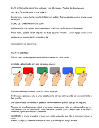 De 15 a 20 minutos (somente a vivência) 15 a 20 minutos : Análise de desempenho

INSTRUÇÕES PARA OS JOGADORES :

Conforme as regras (seria importante fazer um cartaz e fixar na parede, onde o grupo possa
enxergar).

COMO DETERMINAR O VENCEDOR :

A(s) equipe(s) que cumprir as regras atinge o objetivo e vende seu produto/serviço.

Neste caso, poderá haver empate: as duas equipes vencem.          Cada equipe analisa sua

performance, apresentando o resultado da


discussão em um painel final.



RELATO: estratégia

Utilizar cores para expressar sentimentos (uma cor em cada cartaz,


ampliado e plastificado. Um jogo para cada equipe)




Colocar cartões de diversas cores no centro do grupo

Pedir que as pessoas, uma a uma, escolha uma cor que corresponda ao seu sentimento e
fale qual foi.

Dar oportunidade para todas as pessoas se manifestarem quando o grupo for pequeno.

No caso de grandes equipes, dividir a turma em subgrupos e cada um deles escolherá a cor
que corresponde ao sentimento mais marcante daquele grupo. Neste caso, o facilitador
informa o significado de cada uma delas:

AMARELO: o grupo amarelou e ficou com medo, achando que não ia conseguir atingir a
meta.
BRANCO: o grupo se sentiu tranqüilo e sabia que conseguiria atingir a meta.
 