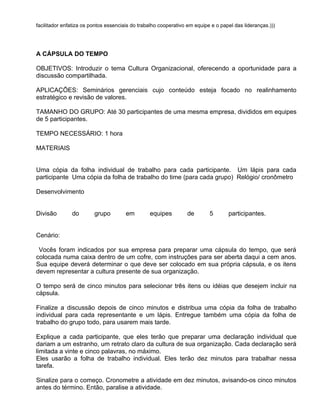facilitador enfatiza os pontos essenciais do trabalho cooperativo em equipe e o papel das lideranças.)))




A CÁPSULA DO TEMPO

OBJETIVOS: Introduzir o tema Cultura Organizacional, oferecendo a oportunidade para a
discussão compartilhada.

APLICAÇÕES: Seminários gerenciais cujo conteúdo esteja focado no realinhamento
estratégico e revisão de valores.

TAMANHO DO GRUPO: Até 30 participantes de uma mesma empresa, divididos em equipes
de 5 participantes.

TEMPO NECESSÁRIO: 1 hora

MATERIAIS


Uma cópia da folha individual de trabalho para cada participante. Um lápis para cada
participante Uma cópia da folha de trabalho do time (para cada grupo) Relógio/ cronômetro

Desenvolvimento


Divisão        do        grupo         em        equipes         de        5       participantes.


Cenário:

 Vocês foram indicados por sua empresa para preparar uma cápsula do tempo, que será
colocada numa caixa dentro de um cofre, com instruções para ser aberta daqui a cem anos.
Sua equipe deverá determinar o que deve ser colocado em sua própria cápsula, e os itens
devem representar a cultura presente de sua organização.

O tempo será de cinco minutos para selecionar três itens ou idéias que desejem incluir na
cápsula.

Finalize a discussão depois de cinco minutos e distribua uma cópia da folha de trabalho
individual para cada representante e um lápis. Entregue também uma cópia da folha de
trabalho do grupo todo, para usarem mais tarde.

Explique a cada participante, que eles terão que preparar uma declaração individual que
dariam a um estranho, um retrato claro da cultura de sua organização. Cada declaração será
limitada a vinte e cinco palavras, no máximo.
Eles usarão a folha de trabalho individual. Eles terão dez minutos para trabalhar nessa
tarefa.

Sinalize para o começo. Cronometre a atividade em dez minutos, avisando-os cinco minutos
antes do término. Então, paralise a atividade.
 