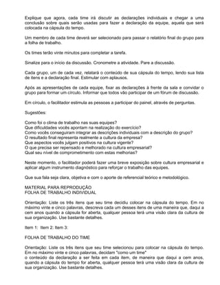Explique que agora, cada time irá discutir as declarações individuais e chegar a uma
conclusão sobre quais serão usadas para fazer a declaração da equipe, aquela que será
colocada na cápsula do tempo.

Um membro de cada time deverá ser selecionado para passar o relatório final do grupo para
a folha de trabalho.

Os times terão vinte minutos para completar a tarefa.

Sinalize para o início da discussão. Cronometre a atividade. Pare a discussão.

Cada grupo, um de cada vez, relatará o conteúdo de sua cápsula do tempo, lendo sua lista
de itens e a declaração final. Estimular com aplausos.

Após as apresentações de cada equipe, fixar as declarações à frente da sala e convidar o
grupo para formar um círculo. Informar que todos vão participar de um fórum de discussão.

Em círculo, o facilitador estimula as pessoas a participar do painel, através de perguntas.

Sugestões:

Como foi o clima de trabalho nas suas equipes?
Que dificuldades vocês apontam na realização do exercício?
Como vocês conseguiram integrar as descrições individuais com a descrição do grupo?
O resultado final representa realmente a cultura da empresa?
Que aspectos vocês julgam positivos na cultura vigente?
O que precisa ser repensado e melhorado na cultura empresarial?
Qual seu nível de comprometimento com estas melhorias?

Neste momento, o facilitador poderá fazer uma breve exposição sobre cultura empresarial e
aplicar algum instrumento diagnóstico para reforçar o trabalho das equipes.

Que sua fala seja clara, objetiva e com o aporte de referencial teórico e metodológico.

MATERIAL PARA REPRODUÇÃO
FOLHA DE TRABALHO INDIVIDUAL

Orientação: Liste os três itens que seu time decidiu colocar na cápsula do tempo. Em no
máximo vinte e cinco palavras, descreva cada um desses itens de uma maneira que, daqui a
cem anos quando a cápsula for aberta, qualquer pessoa terá uma visão clara da cultura de
sua organização. Use bastante detalhes.

Item 1: Item 2: Item 3:

FOLHA DE TRABALHO DO TIME

Orientação: Liste os três itens que seu time selecionou para colocar na cápsula do tempo.
Em no máximo vinte e cinco palavras, decidam "como um time"
o conteúdo da declaração a ser feita em cada item, de maneira que daqui a cem anos,
quando a cápsula do tempo for aberta, qualquer pessoa terá uma visão clara da cultura de
sua organização. Use bastante detalhes.
 