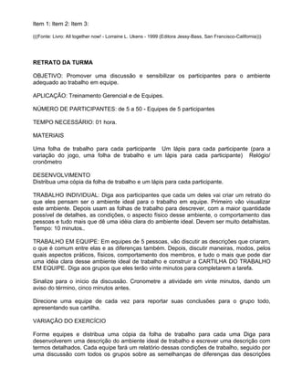 Item 1: Item 2: Item 3:

(((Fonte: Livro: All together now! - Lorraine L. Ukens - 1999 (Editora Jessy-Bass, San Francisco-California)))




RETRATO DA TURMA

OBJETIVO: Promover uma discussão e sensibilizar os participantes para o ambiente
adequado ao trabalho em equipe.

APLICAÇÃO: Treinamento Gerencial e de Equipes.

NÚMERO DE PARTICIPANTES: de 5 a 50 - Equipes de 5 participantes

TEMPO NECESSÁRIO: 01 hora.

MATERIAIS

Uma folha de trabalho para cada participante Um lápis para cada participante (para a
variação do jogo, uma folha de trabalho e um lápis para cada participante) Relógio/
cronômetro

DESENVOLVIMENTO
Distribua uma cópia da folha de trabalho e um lápis para cada participante.

TRABALHO INDIVIDUAL: Diga aos participantes que cada um deles vai criar um retrato do
que eles pensam ser o ambiente ideal para o trabalho em equipe. Primeiro vão visualizar
este ambiente. Depois usam as folhas de trabalho para descrever, com a maior quantidade
possível de detalhes, as condições, o aspecto físico desse ambiente, o comportamento das
pessoas e tudo mais que dê uma idéia clara do ambiente ideal. Devem ser muito detalhistas.
Tempo: 10 minutos..

TRABALHO EM EQUIPE: Em equipes de 5 pessoas, vão discutir as descrições que criaram,
o que é comum entre elas e as diferenças também. Depois, discutir maneiras, modos, pelos
quais aspectos práticos, físicos, comportamento dos membros, e tudo o mais que pode dar
uma idéia clara desse ambiente ideal de trabalho e construir a CARTILHA DO TRABALHO
EM EQUIPE. Diga aos grupos que eles terão vinte minutos para completarem a tarefa.

Sinalize para o início da discussão. Cronometre a atividade em vinte minutos, dando um
aviso do término, cinco minutos antes.

Direcione uma equipe de cada vez para reportar suas conclusões para o grupo todo,
apresentando sua cartilha.

VARIAÇÃO DO EXERCÍCIO

Forme equipes e distribua uma cópia da folha de trabalho para cada uma Diga para
desenvolverem uma descrição do ambiente ideal de trabalho e escrever uma descrição com
termos detalhados. Cada equipe fará um relatório dessas condições de trabalho, seguido por
uma discussão com todos os grupos sobre as semelhanças de diferenças das descrições
 