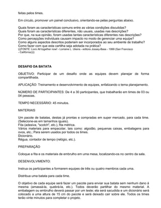 feitas pelos times.

Em círculo, promover um painel conclusivo, orientando-se pelas perguntas abaixo.

Quais foram as características comuns entre as várias condições discutidas?
Quais foram as características diferentes, não usuais, usadas nas descrições?
Por que, na sua opinião, foram usadas tantas características diferentes nas descrições?
Como percepções individuais causam impacto no modo de gerenciar uma equipe?
Como alguns aspectos descritos poderiam ser incorporados ao seu ambiente de trabalho?
Como fazer com que esta cartilha seja adotada na prática?
(((FONTE: Livro All together now! - Lorraine L. Ukens - editora Jossey-Bass - 1999 (San Francisco
- Califórnia))))




DESAFIO DA BATATA

OBJETIVO: Participar de um desafio onde as equipes devem planejar de forma
compartilhada.

APLICAÇÃO: Treinamento e desenvolvimento de equipes, enfatizando o tema planejamento.

NÚMERO DE PARTICIPANTES: De 4 a 30 participantes, que trabalharão em times de 03 ou
04 pessoas.

TEMPO NECESSÁRIO: 45 minutos.

MATERIAIS

Um pacote de batatas, destas já prontas e compradas em super mercado, para cada time.
(Selecione-as em tamanhos iguais).
Fita (adesiva, "scotch", etc.), fita métrica.
Vários materiais para empacotar, tais como: algodão, pequenas caixas, embalagens para
ovos, etc.; Para serem usados por todos os times.
Dicionário.
Régua, contador de tempo (relógio, etc.).

PREPARAÇÃO

Coloque a fita e os materiais de embrulho em uma mesa, localizando-os no centro da sala.

DESENVOLVIMENTO:

Instrua os participantes a formarem equipes de três ou quatro membros cada uma.

Distribua uma batata para cada time.

O objetivo de cada equipe será fazer um pacote para enviar sua batata sem nenhum dano à
mesma (amassá-la, quebrá-la, etc.). Todos deverão partilhar do mesmo material. A
embalagem ou embrulho deverá passar por um teste; ela será sacudida e um dicionário será
colocado a uma altura de 15 cm do pacote e será deixado cair sobre ele. Todos os times
terão vinte minutos para completar o projeto.
 