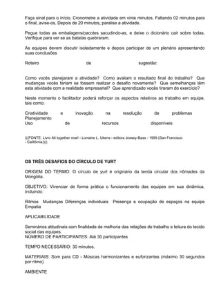 Faça sinal para o início. Cronometre a atividade em vinte minutos. Faltando 02 minutos para
o final, avise-os. Depois de 20 minutos, paralise a atividade.

Pegue todas as embalagens/pacotes sacudindo-as, e deixe o dicionário cair sobre todas.
Verifique para ver se as batatas quebraram.

As equipes devem discutir isoladamente e depois participar de um plenário apresentando
suas conclusões

Roteiro                              de                              sugestão:


Como vocês planejaram a atividade? Como avaliam o resultado final do trabalho? Que
mudanças vocês fariam se fossem realizar o desafio novamente? Que semelhanças têm
esta atividade com a realidade empresarial? Que aprendizado vocês tiraram do exercício?

Neste momento o facilitador poderá reforçar os aspectos relativos ao trabalho em equipe,
tais como:

Criatividade         e         inovação          na         resolução          de         problemas
Planejamento
Uso                      de                    recursos                      disponíveis


(((FONTE: Livro All together now! - Lorraine L. Ukens - editora Jossey-Bass - 1999 (San Francisco
- Califórnia))))




OS TRÊS DESAFIOS DO CÍRCULO DE YURT

ORIGEM DO TERMO: O círculo de yurt é originário da tenda circular dos nômades da
Mongólia.

OBJETIVO: Vivenciar de forma prática o funcionamento das equipes em sua dinâmica,
incluindo:

Ritmos Mudanças Diferenças individuais                Presença e ocupação de espaços na equipe
Empatia

APLICABILIDADE

Seminários atitudinais com finalidade de melhoria das relações de trabalho e leitura do tecido
social das equipes.
NÚMERO DE PARTICIPANTES: Até 30 participantes

TEMPO NECESSÁRIO: 30 minutos.

MATERIAIS: Som para CD - Músicas harmonizantes e euforizantes (máximo 30 segundos
por ritmo)

AMBIENTE
 