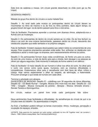 Sala livre de cadeiras e mesas. Um círculo grande desenhado no chão (com giz ou fita
crepe)

DESENVOLVIMENTO:

Metade do grupo fica dentro do círculo e a outra metade fora.

Desafio 1: Ao sinal dado pela música os participantes dentro do círculo devem se
movimentar no ritmo da mesma e os de fora no ritmo contrário. Após algum tempo, os
grupos trocam de lugar: os de dentro passam para fora e vice-versa.

Fala do facilitador: Precisamos aprender a conviver com diversos ritmos, adaptando-nos e
fluindo com as mudanças.

Desafio 2: Os participantes de dentro do círculo sentam-se no chão. Os de fora fecham os
olhos e ao som de uma música harmonizante, passeiam dentro do círculo, desviando dos
obstáculos (aqueles que estão sentados e os próprios colegas).

Fala do facilitador: Existem espaços desocupados que cabem todos os componentes de uma
equipe. Para ocupá-los precisamos perceber onde estão, fluir, enfrentar os obstáculos com
sabedoria e achar o nosso lugar na empresa, sem necessariamente eliminar os outros.

Desafio 3: Os participantes formam duas rodas concêntricas, de frente uns para os outros.
Ao som de uma música, a roda de dentro gira para a direita, bem devagar e as pessoas se
olham por alguns segundos. Este momento é realizado de forma solene e em silêncio

Fala do facilitador: O maior desafio do ser humano é olhar nos olhos do outro. Ao olhar para
o outro nos vemos como seres iguais, humanos, com as mesmas dificuldades e
competências. Costumamos olhar para o semelhante com dois tipos de olhar: crítica e
cobiça. Hoje vamos experimentar o olhar do respeito, da admiração, a fraternidade.
Procurem enxergar o que existe de humano em cada olhar.

Terminar a atividade com abraços.
SUGESTÕES DE MÚSICAS: Desafio 01 - coletânea com 30 segundos de ritmos diferentes.
Desafio 02 - CD Blade Runner - Vangelis. Música One more kiss me dear Desafio 03 - CD
1492 - Vangelis . Música: Conquista do paraíso. Abraços - Música: Amizade sincera -
Renato Teixeira e Dominguinhos.

Em     círculo,   realizar    um     painel    livre    onde     cada     participante    fala    sobre:


Seus sentimentos Suas facilidades e dificuldades As semelhanças do círculo de yurt e os
círculos reais do trabalho Os aprendizados e insights.

Ao final, o facilitador poderá reforçar os temas vivenciados: ritmos, mudanças, percepção e
ocupação de espaços, empatia.

(((FONTE: Este exercício foi inspirado em outro similar, publicado no livro All Together now!, de Lorraine L.
Ukens - 1999. Editora Jossey-Bass, San Francisco/Califórnia))))
 
