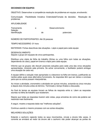 DECIDINDO EM EQUIPES

OBJETIVO: Desenvolver a competência resolução de problemas em equipe, envolvendo:

Comunicação     Flexibilidade Iniciativa CriatividadeTomada de decisões     Resolução de
problemas

APLICABILIDADE

Treinamento                e               Desenvolvimento
Seleção
Identificação                     de                        potenciais


NÚMERO DE PARTICIPANTES: Até 30 pessoas

TEMPO NECESSÁRIO: 01 hora

MATERIAIS: Fichas descritivas das situações - Lápis e papel para cada equipe

DESENVOLVIMENTO
Separe o grupo em equipes de cinco participantes.

Distribua uma cópia da folha de trabalho (fichas ou uma folha com todas as situações,
dependendo do caso), papel em branco e lápis para cada equipe.

Informe que os grupos vão discutir possíveis soluções para cada uma das cinco situações
apresentadas, iniciando pela primeira. Se achar conveniente, o facilitador poderá entregar
uma situação de cada vez.

A equipe define a solução mais apropriada e a descreve na folha em branco, justificando as
razões pelas quais essa alternativa funcionaria. As respostas têm que ser claras e concisas
para que os outros possam interpretá-las.

Ao iniciar a atividade, cronometre a atividade em quinze minutos, avisando-os cinco minutos
e depois dois minutos antes do término. Terminado o tempo finalize a discussão.

Ao final do tempo as equipes trocam as folhas de resposta entre si. Lêem as respostas
escritas na folha de trabalho que receberam.

Depois que todas as respostas tiverem sido vistas, peça amostras de como ela poderia ser
resolvida mais facilmente.

A seguir, mostre a resposta dada nas "melhores soluções".

Continue usando o mesmo processo com as outras situações.

MELHORES SOLUÇÕES

Estando o cachorro vigiando todos os seus movimentos, circule a árvore três vezes. A
corrente se enrolará ao redor da árvore até o cachorro não poder alcançar as portas do
 
