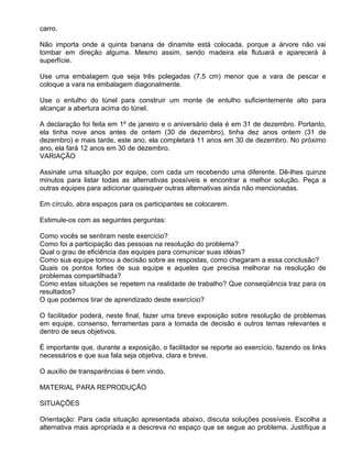 carro.

Não importa onde a quinta banana de dinamite está colocada, porque a árvore não vai
tombar em direção alguma. Mesmo assim, sendo madeira ela flutuará e aparecerá à
superfície.

Use uma embalagem que seja três polegadas (7,5 cm) menor que a vara de pescar e
coloque a vara na embalagem diagonalmente.

Use o entulho do túnel para construir um monte de entulho suficientemente alto para
alcançar a abertura acima do túnel.

A declaração foi feita em 1º de janeiro e o aniversário dela é em 31 de dezembro. Portanto,
ela tinha nove anos antes de ontem (30 de dezembro), tinha dez anos ontem (31 de
dezembro) e mais tarde, este ano, ela completará 11 anos em 30 de dezembro. No próximo
ano, ela fará 12 anos em 30 de dezembro.
VARIAÇÃO

Assinale uma situação por equipe, com cada um recebendo uma diferente. Dê-lhes quinze
minutos para listar todas as alternativas possíveis e encontrar a melhor solução. Peça a
outras equipes para adicionar quaisquer outras alternativas ainda não mencionadas.

Em círculo, abra espaços para os participantes se colocarem.

Estimule-os com as seguintes perguntas:

Como vocês se sentiram neste exercício?
Como foi a participação das pessoas na resolução do problema?
Qual o grau de eficiência das equipes para comunicar suas idéias?
Como sua equipe tomou a decisão sobre as respostas, como chegaram a essa conclusão?
Quais os pontos fortes de sua equipe e aqueles que precisa melhorar na resolução de
problemas compartilhada?
Como estas situações se repetem na realidade de trabalho? Que conseqüência traz para os
resultados?
O que podemos tirar de aprendizado deste exercício?

O facilitador poderá, neste final, fazer uma breve exposição sobre resolução de problemas
em equipe, consenso, ferramentas para a tomada de decisão e outros temas relevantes e
dentro de seus objetivos.

É importante que, durante a exposição, o facilitador se reporte ao exercício, fazendo os links
necessários e que sua fala seja objetiva, clara e breve.

O auxílio de transparências é bem vindo.

MATERIAL PARA REPRODUÇÃO

SITUAÇÕES

Orientação: Para cada situação apresentada abaixo, discuta soluções possíveis. Escolha a
alternativa mais apropriada e a descreva no espaço que se segue ao problema. Justifique a
 