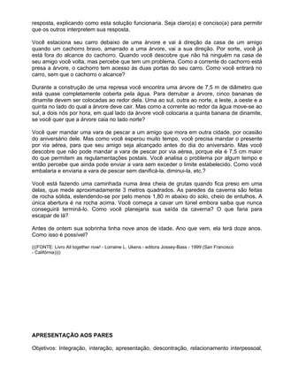 resposta, explicando como esta solução funcionaria. Seja claro(a) e conciso(a) para permitir
que os outros interpretem sua resposta.

Você estaciona seu carro debaixo de uma árvore e vai à direção da casa de um amigo
quando um cachorro bravo, amarrado a uma árvore, vai a sua direção. Por sorte, você já
está fora do alcance do cachorro. Quando você descobre que não há ninguém na casa de
seu amigo você volta, mas percebe que tem um problema. Como a corrente do cachorro está
presa a árvore, o cachorro tem acesso às duas portas do seu carro. Como você entrará no
carro, sem que o cachorro o alcance?

Durante a construção de uma represa você encontra uma árvore de 7,5 m de diâmetro que
está quase completamente coberta pela água. Para derrubar a árvore, cinco bananas de
dinamite devem ser colocadas ao redor dela. Uma ao sul, outra ao norte, a leste, a oeste e a
quinta no lado do qual a árvore deve cair. Mas como a corrente ao redor da água move-se ao
sul, a dois nós por hora, em qual lado da árvore você colocaria a quinta banana de dinamite,
se você quer que a árvore caia no lado norte?

Você quer mandar uma vara de pescar a um amigo que mora em outra cidade, por ocasião
do aniversário dele. Mas como você esperou muito tempo, você precisa mandar o presente
por via aérea, para que seu amigo seja alcançado antes do dia do aniversário. Mas você
descobre que não pode mandar a vara de pescar por via aérea, porque ela é 7,5 cm maior
do que permitem as regulamentações postais. Você analisa o problema por algum tempo e
então percebe que ainda pode enviar a vara sem exceder o limite estabelecido. Como você
embalaria e enviaria a vara de pescar sem danificá-la, diminui-la, etc.?

Você está fazendo uma caminhada numa área cheia de grutas quando fica preso em uma
delas, que mede aproximadamente 3 metros quadrados. As paredes da caverna são feitas
de rocha sólida, estendendo-se por pelo menos 1,80 m abaixo do solo, cheio de entulhos. A
única abertura é na rocha acima. Você começa a cavar um túnel embora saiba que nunca
conseguirá terminá-lo. Como você planejaria sua saída da caverna? O que faria para
escapar de lá?

Antes de ontem sua sobrinha tinha nove anos de idade. Ano que vem, ela terá doze anos.
Como isso é possível?

(((FONTE: Livro All together now! - Lorraine L. Ukens - editora Jossey-Bass - 1999 (San Francisco
- Califórnia))))




APRESENTAÇÃO AOS PARES

Objetivos: Integração, interação, apresentação, descontração, relacionamento interpessoal,
 