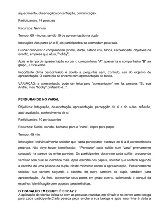 aquecimento, observação/concentração, comunicação.

Participantes: 14 pessoas

Recursos: Nenhum

Tempo: 60 minutos, sendo 10 de apresentação na dupla

Instruções Aos pares (A e B) os participantes se acomodam pela sala.

Buscar conhecer o companheiro (nome, idade, estado civil, filhos, escolaridade, objetivos no
evento, empresa que atua, "hobby").

Após o tempo de apresentação no par o companheiro "A" apresenta o companheiro "B" ao
grupo, e vice-versa.

Importante clima descontraído e aberto a perguntas sem, contudo, sair do objetivo de
apresentação. O exercício se encerra com apresentação de todos.

VARIAÇÃO: a apresentação pode ser feita pelo "apresentador" em 1a. pessoa: "Eu sou
André, meu "hobby" preferido é...".


PENDURANDO NO VARAL

Objetivos: Integração, descontração, apresentação, percepção de si e do outro, reflexão,
auto-avaliação, conhecimento de si

Participantes: 10 participantes

Recursos: Sulfite, caneta, barbante para o "varal", clipes para papel

Tempo: 40 min

Instruções: Individualmente solicitar que cada participante escreva de 6 a 8 características
próprias. Não deve haver identificação. "Pendurar" cada sulfite num "varal" previamente
colocado na parede ou entre paredes. Os participantes observam cada sulfite, procurando
verificar com qual se identifica mais. Após escolha dos papéis, solicitar que sentem segundo
a escolha de uma pessoa da dupla. Neste momento ocorre a apresentação. Posteriormente
solicitar que sentem segundo a escolha do outro parceiro da dupla, também para
apresentação. Ao final, apresentar seus pares em grupo aberto, salientando o porquê da
escolha / identificação com aquelas características.

O TRABALHO EM EQUIPE É EFICAZ ?
A aplicação da técnica inicia-se com as pessoas reunidas em círculo e no centro uma bexiga
para cada participante.Cada pessoa pega enche a sua bexiga e após amarrá-la é dada a
 