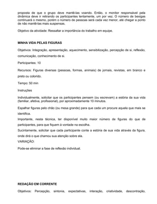 proposta de que o grupo deve mantê-las voando. Então, o monitor responsável pela
dinâmica deve ir retirando os participantes lentamente, um por vez. O número de bexigas
continuará o mesmo, porém o número de pessoas será cada vez menor, até chegar a ponto
de não mantê-las mais suspensas.

Objetivo da atividade: Ressaltar a importância do trabalho em equipe.


MINHA VIDA PELAS FIGURAS

Objetivos: Integração, apresentação, aquecimento, sensibilização, percepção de si, reflexão,
comunicação, conhecimento de si.

Participantes: 10

Recursos: Figuras diversas (pessoas, formas, animais) de jornais, revistas, em branco e
preto ou colorido.

Tempo: 50 min

Instruções

Individualmente, solicitar que os participantes pensem (ou escrevam) a estória da sua vida
(familiar, afetiva, profissional), por aproximadamente 10 minutos.

Espalhar figuras pelo chão (ou mesa grande) para que cada um procure aquela que mais se
identifica.
Importante, nesta técnica, ter disponível muito maior número de figuras do que de
participantes, para que fiquem à vontade na escolha.
Sucintamente, solicitar que cada participante conte a estória de sua vida através da figura,
onde dirá o que chamou sua atenção sobre ela.
VARIAÇÃO:

Pode-se eliminar a fase de reflexão individual.




REDAÇÃO EM CORRENTE

Objetivos:    Percepção,   sintonia,   expectativas,   interação,   criatividade,   descontração,
 