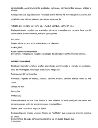sensibilização, comprometimento, avaliação, motivação, conhecimentos teóricos, análise e
síntese.

Participantes: Até 20 participantes Recursos: Sulfite Tempo: 15 min Instruções: Escrever, em

uma folha, uma palavra qualquer para iniciar a corrente da


redação (por exemplo: EU, NÓS, SE, TALVEZ, SEI QUE, ESPERO, etc.).

Cada participante contribui com a redação, colocando uma palavra ou pequena frase que dê
continuidade. Sucessivamente, todos os participantes

escrevem.

O exercício se encerra após avaliação do que foi escrito.

VARIAÇÕES:

Fazer o exercício verbalmente.
Direcionar a redação para fixação ou avaliação da retenção de conhecimentos teóricos.


QUEM FOI O AUTOR

Objetivos: Estimular a leitura, avaliar assimilação, compreensão e retenção do conteúdo,
troca de informações, motivação, criatividade, integração.

Participantes: 20 participantes

Recursos: Filipetas em branco, canetas, caixinha, música, cartolina branca, durex ou fita
crepe.

Tempo: 40 min.

Instruções

1º Momento

Cada participante recebe duas filipetas e deve elaborar um novo parágrafo que possa ser
acrescentado ao texto, de acordo com suas próprias idéias.

Depois, deve copiá-lo na segunda filipeta.

Cada participante entrega uma das filipetas ao Facilitador, que as deposita em uma caixinha
ou similar.
Cada membro do grupo sorteia um parágrafo e sai em busca daquele que
o escreveu.
 