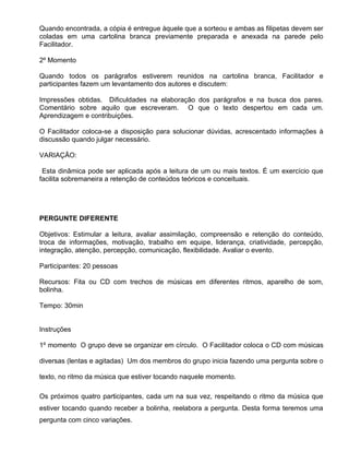 Quando encontrada, a cópia é entregue àquele que a sorteou e ambas as filipetas devem ser
coladas em uma cartolina branca previamente preparada e anexada na parede pelo
Facilitador.

2º Momento

Quando todos os parágrafos estiverem reunidos na cartolina branca, Facilitador e
participantes fazem um levantamento dos autores e discutem:

Impressões obtidas. Dificuldades na elaboração dos parágrafos e na busca dos pares.
Comentário sobre aquilo que escreveram. O que o texto despertou em cada um.
Aprendizagem e contribuições.

O Facilitador coloca-se a disposição para solucionar dúvidas, acrescentado informações à
discussão quando julgar necessário.

VARIAÇÃO:

 Esta dinâmica pode ser aplicada após a leitura de um ou mais textos. É um exercício que
facilita sobremaneira a retenção de conteúdos teóricos e conceituais.




PERGUNTE DIFERENTE

Objetivos: Estimular a leitura, avaliar assimilação, compreensão e retenção do conteúdo,
troca de informações, motivação, trabalho em equipe, liderança, criatividade, percepção,
integração, atenção, percepção, comunicação, flexibilidade. Avaliar o evento.

Participantes: 20 pessoas

Recursos: Fita ou CD com trechos de músicas em diferentes ritmos, aparelho de som,
bolinha.

Tempo: 30min


Instruções

1º momento O grupo deve se organizar em círculo. O Facilitador coloca o CD com músicas

diversas (lentas e agitadas) Um dos membros do grupo inicia fazendo uma pergunta sobre o

texto, no ritmo da música que estiver tocando naquele momento.

Os próximos quatro participantes, cada um na sua vez, respeitando o ritmo da música que
estiver tocando quando receber a bolinha, reelabora a pergunta. Desta forma teremos uma
pergunta com cinco variações.
 