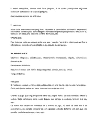 O sexto participante, formula uma nova pergunta, e os quatro participantes seguintes
continuam reelaborando a segunda pergunta.

Assim sucessivamente até o término.




2º momento

Após todos terem elaborado perguntas, Facilitador e participantes discutem a experiência,
observando contribuição à aprendizagem, manifestando percepções pessoais, dificuldade ou
facilidade em adequar a pergunta ao ritmo da música, etc.

VARIAÇÕES:

Esta dinâmica pode ser aplicada após uma aula / palestra / seminário, objetivando verificar a
retenção dos conceitos e/ou avaliação do dia através das perguntas.



ANJO DA GUARDA

Objetivos: Integração, sociabilização, relacionamento interpessoal, empatia, comunicação,
descontração

Participantes: Indefinido

Recursos: Filipetas com nomes dos participantes, canetas, caixa ou similar.

Tempo: Indefinido



Instruções
O Facilitador escreve os nomes dos participantes em uma filipeta e os deposita numa caixa.
Cada participante sorteia um papel (como em um amigo secreto).



Orientar o grupo que ninguém poderá retirar seu próprio nome. Se isso acontecer, refazer o
sorteio. Cada participante será o anjo daquele que sorteou e, portanto, também terá seu
anjo.
Os nomes não devem ser revelados até o término do jogo. O papel de cada anjo é de
aproximar-se, dar atenção e integrar-se com a pessoa sorteada, de forma sutil, sem que esta
perceba imediatamente quem é seu anjo.
 