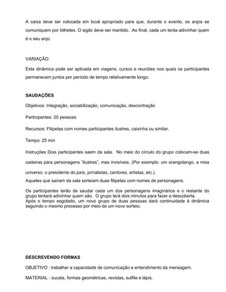 A caixa deve ser colocada em local apropriado para que, durante o evento, os anjos se
comuniquem por bilhetes. O sigilo deve ser mantido. Ao final, cada um tenta adivinhar quem
é o seu anjo.



VARIAÇÃO:

Esta dinâmica pode ser aplicada em viagens, cursos e reuniões nos quais os participantes
permanecem juntos por período de tempo relativamente longo.



SAUDAÇÕES

Objetivos: Integração, sociabilização, comunicação, descontração

Participantes: 20 pessoas

Recursos: Filipetas com nomes participantes ilustres, caixinha ou similar.

Tempo: 25 min

Instruções Dois participantes saem da sala. No meio do circulo do grupo colocam-se duas

cadeiras para personagens ”ilustres”, mas invisíveis. (Por exemplo: um orangotango, a miss

universo, o presidente do país, jornalistas, cantores, artistas, etc.).
Aqueles que saíram da sala sorteiam duas filipetas com nomes de personagens.

Os participantes terão de saudar cada um dos personagens imaginários e o restante do
grupo tentará adivinhar quem são. O grupo terá dois minutos para fazer a descoberta.
Após o tempo esgotado, um novo grupo de duas pessoas dará continuidade à dinâmica
seguindo o mesmo processo por meio de um novo sorteio.




DESCREVENDO FORMAS

OBJETIVO : trabalhar a capacidade de comunicação e entendimento da mensagem.

MATERIAL : sucata, formas geométricas, revistas, sulfite e lápis.
 
