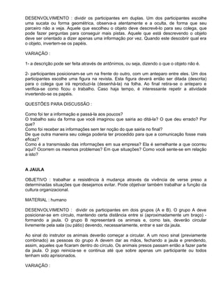DESENVOLVIMENTO : dividir os participantes em duplas. Um dos participantes escolhe
uma sucata ou forma geométrica, observa-a atentamente e a oculta, de forma que seu
parceiro não a veja. Aquele que escolheu o objeto deve descrevê-lo para seu colega, que
pode fazer perguntas para conseguir mais pistas. Aquele que está descrevendo o objeto
deve ser orientado a dizer apenas uma informação por vez. Quando este descobrir qual era
o objeto, invertem-se os papéis.

VARIAÇÃO :

1- a descrição pode ser feita através de antônimos, ou seja, dizendo o que o objeto não é.

2- participantes posicionam-se um na frente do outro, com um anteparo entre eles. Um dos
participantes escolhe uma figura na revista. Esta figura deverá então ser ditada (descrita)
para o colega que irá reproduzi-la (desenhá-la) na folha. Ao final retira-se o anteparo e
verifica-se como ficou o trabalho. Caso haja tempo, é interessante repetir a atividade
invertendo-se os papéis.

QUESTÕES PARA DISCUSSÃO :

Como foi ter a informação e passá-la aos poucos?
O trabalho saiu da forma que você imaginou que sairia ao ditá-la? O que deu errado? Por
que?
Como foi receber as informações sem ter noção do que sairia no final?
De que outra maneira seu colega poderia ter procedido para que a comunicação fosse mais
eficaz?
Como é a transmissão das informações em sua empresa? Ela é semelhante a que ocorreu
aqui? Ocorrem os mesmos problemas? Em que situações? Como você sente-se em relação
a isto?


A JAULA

OBJETIVO : trabalhar a resistência à mudança através da vivência de verse preso a
determinadas situações que desejamos evitar. Pode objetivar também trabalhar a função da
cultura organizacional.

MATERIAL : humano

DESENVOLVIMENTO : dividir os participantes em dois grupos (A e B). O grupo A deve
posicionar-se em círculo, mantendo certa distância entre si (aproximadamente um braço) -
formando a jaula. O grupo B representará os animais e, como tais, deverão circular
livremente pela sala (ou pátio) devendo, necessariamente, entrar e sair da jaula.

Ao sinal do instrutor os animais deverão começar a circular. A um novo sinal (previamente
combinado) as pessoas do grupo A devem dar as mãos, fechando a jaula e prendendo,
assim, aqueles que ficaram dentro do círculo. Os animais presos passam então a fazer parte
da jaula. O jogo reinicia-se e continua até que sobre apenas um participante ou todos
tenham sido aprisionados.

VARIAÇÃO :
 
