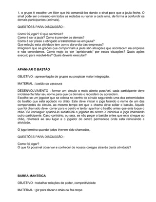 1. o grupo A escolhe um líder que irá comandá-los dando o sinal para que a jaula feche. O
sinal pode ser o mesmo em todas as rodadas ou variar a cada uma, de forma a confundir os
demais participantes (animais).

QUESTÕES PARA DISCUSSÃO :

Como foi jogar? O que sentimos?
Como é ser a jaula? Como é prender os demais?
Como é ser preso e obrigado a transformar-se em jaula?
Que relação esta atividade tem com o dia-a-dia das empresas?
Imaginem que as grades que compunham a jaula são situações que acontecem na empresa
e não controlamos. Como reajo ao ser “aprisionado” por essas situações? Quais ações
executo para resolvê-las? Quais deveria executar?



APANHAR O BASTÃO

OBJETIVO : apresentação de grupos ou propiciar maior integração.

MATERIAL : bastão ou vassoura

DESENVOLVIMENTO : formar um círculo o mais aberto possível. cada participante deve
inicialmente falar seu nome para que os demais o recordam ou aprendam.
Escolhe-se um jogador que se coloca no centro do círculo segurando uma das extremidades
do bastão que está apoiado no chão. Este deve iniciar o jogo falando o nome de um dos
componentes do círculo. ao mesmo tempo em que o chama deve soltar o bastão. Aquele
que foi chamado deve correr para o centro e tentar apanhar o bastão antes que este toque o
chão. Se conseguir apanhá-lo substituirá o jogador do centro e continua o jogo chamando
outro participante. Caso contrário, ou seja, se não pegar o bastão antes que este chegue ao
chão, retornará ao seu lugar e o jogador do centro permanece onde está reiniciando a
atividade.

O jogo termina quando todos tiverem sido chamados.

QUESTÕES PARA DISCUSSÃO :

Como foi jogar?
O que foi possível observar e conhecer de nossos colegas através desta atividade?




BARRA MANTEIGA

OBJETIVO : trabalhar relações de poder, competitividade

MATERIAL : giz para riscar o chão ou fita crepe
 