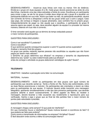 DESENVOLVIMENTO : riscam-se duas linhas com mais ou menos 10m de distância.
Divide-se o grupo em duas equipes (A e B). Cada grupo deverá posicionar-se atrás de uma
das linhas, mantendo uma das mãos esticadas a frente do corpo. Escolhe-se um participante
para iniciar o jogo, se ele for do grupo A então deve dirigir-se até o grupo B e escolher um
participante batendo em sua mão. Assim que bater na mão, do participante escolhido, deverá
sair correndo de forma a ultrapassar a linha de seu grupo antes que o outro o pegue. Caso
seja pego, ele começa a integrar a equipe adversária, caso contrário fica no próprio grupo.
Independentemente de pegar ou não aquele que o escolheu, o participante do grupo B
assume agora seu papel, ou seja, deve escolher alguém da equipe A e proceder da mesma
maneira, batendo em sua mão e correndo.

O time vencedor será aquele que ao término do tempo estipulado possuir
o maior número de participantes.

QUESTÕES PARA DISCUSSÃO :

Como é ser escolhido? E preterido?
Como é escolher?
O que sentimos quando conseguimos superar o outro? E quando somos superados?
Analisar o tamanho final dos grupos:
no grupo que perdeu restaram apenas pessoas não escolhidas ou aqueles que não foram
pegos por serem mais velozes?
o tamanho do grupo determina sua eficácia? na empresa o tamanho do departamento
determina seu “poder” ou este é determinado pela sua eficácia?
antes de começar a atividade os grupos elaboraram estratégias de ação? Quais?



TELÉGRAFO

OBJETIVO : trabalhar a percepção como fator na comunicação

MATERIAL : humano

DESENVOLVIMENTO : dividir os participantes em dois grupos com igual número de
participantes que deverão sentar-se frente a frente em fila. Numa das extremidades, entre
as duas fileiras posiciona-se o instrutor. Os participantes são orientados a darem as mãos
para os participantes de sua equipe. O instrutor deverá então transmitir uma mensagem
telegráfica, apertando simultaneamente a mão dos dois primeiros participantes, que deverão
passá-la adiante e assim sucessivamente. O último jogador da fileira ao receber a
mensagem, deverá levantar a mão acusando seu recebimento e reproduzi-la para sua
verificação. Ganha o jogo o grupo que ao final de três partidas fizer o maior número de
pontos pela velocidade e precisão.

QUESTÕES PARA DISCUSSÃO :

A mensagem chegou certa sempre? O que pode ter interferido?
Em que momentos houve a interferência? Quais motivos levaram à ocorrência do fato? O
que poderia ser feito para evitá-la?
Como ocorre a transmissão de informações na empresa? Há falhas? Quais?
É fácil descobrir onde ocorreu a falha na comunicação interna?
 